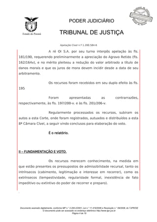 Documento assinado digitalmente, conforme MP n.° 2.200-2/2001, Lei n.° 11.419/2006 e Resolução n.° 09/2008, do TJPR/OE 
O documento pode ser acessado no endereço eletrônico http://www.tjpr.jus.br 
Página 4 de 19 
Estado do Paraná 
PODER JUDICIÁRIO 
TRIBUNAL DE JUSTIÇA 
Apelação Cível n.º 1.200.584-6 
. 
A ré OI S.A. por seu turno interpôs apelação às fls. 
181/190, requerendo preliminarmente a apreciação do Agravo Retido (fls. 
162/164v), e no mérito pleiteou a redução do valor arbitrado a título de 
danos morais e que os juros de mora devem incidir desde a data de seu 
arbitramento. 
Os recursos foram recebidos em seu duplo efeito às fls. 
195 
Foram apresentadas as contrarrazões, 
respectivamente, às fls. 197/200-v. e às fls. 201/206-v. 
Regularmente processados os recursos, subiram os 
autos a esta Corte, onde foram registrados, autuados e distribuídos a esta 
8ª Câmara Cível, a seguir vindo conclusos para elaboração do voto. 
É o relatório. 
II – FUNDAMENTAÇÃO E VOTO. 
Os recursos merecem conhecimento, na medida em 
que estão presentes os pressupostos de admissibilidade recursal, tanto os 
intrínsecos (cabimento, legitimação e interesse em recorrer), como os 
extrínsecos (tempestividade, regularidade formal, inexistência de fato 
impeditivo ou extintivo do poder de recorrer e preparo). 
 