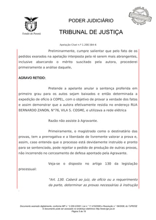 Documento assinado digitalmente, conforme MP n.° 2.200-2/2001, Lei n.° 11.419/2006 e Resolução n.° 09/2008, do TJPR/OE 
O documento pode ser acessado no endereço eletrônico http://www.tjpr.jus.br 
Página 5 de 19 
Estado do Paraná 
PODER JUDICIÁRIO 
TRIBUNAL DE JUSTIÇA 
Apelação Cível n.º 1.200.584-6 
. 
Preliminarmente, cumpre salientar que pelo fato de os 
pedidos exarados na apelação interposta pela ré serem mais abrangentes, 
inclusive abarcando o mérito suscitado pela autora, procederei 
primeiramente a análise daquele. 
AGRAVO RETIDO: 
Pretende a apelante anular a sentença proferida em 
primeiro grau para os autos sejam baixados e então determinada a 
expedição de ofício à COPEL, com o objetivo de provar a verdade dos fatos 
e assim demonstrar que a autora efetivamente residia no endereço RUA 
BERNARDO ZANON, N°76, VILA S. COSME, e utilizava a rede elétrica 
Razão não assiste à Agravante. 
Primeiramente, o magistrado como o destinatário das 
provas, tem a prerrogativa e a liberdade de livremente valorar a prova e, 
assim, caso entenda que o processo está devidamente instruído e pronto 
para se sentenciado, pode rejeitar o pedido de produção de outras provas, 
não incorrendo no cerceamento de defesa apontado pela Agravante. 
Veja-se o disposto no artigo 130 da legislação 
processual: 
“Art. 130. Caberá ao juiz, de ofício ou a requerimento 
da parte, determinar as provas necessárias à instrução 
 