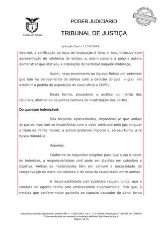 Documento assinado digitalmente, conforme MP n.° 2.200-2/2001, Lei n.° 11.419/2006 e Resolução n.° 09/2008, do TJPR/OE 
O documento pode ser acessado no endereço eletrônico http://www.tjpr.jus.br 
Página 7 de 19 
Estado do Paraná 
PODER JUDICIÁRIO 
TRIBUNAL DE JUSTIÇA 
Apelação Cível n.º 1.200.584-6 
. 
internet, a verificação do local de instalação é feita in loco, inclusive com 
apresentação de relatórios de visitas, e, assim poderia a própria autora 
demonstrar que efetivou a instalação do terminal naquele endereço. 
Assim, nego provimento ao Agravo Retido por entender 
que não há cerceamento de defesa com a decisão do juiz a quo em 
indeferir o pedido de expedição de novo ofício a COPEL. 
Desta forma, procederei a análise do mérito dos 
recursos, abordando os pontos comuns de insatisfação das partes. 
Do quantum indenizável: 
Dos recursos apresentados, depreende-se que ambas 
as partes mostram-se insatisfeitas com o valor arbitrado pelo juiz singular 
a título de danos morais, a autora pretende majorar e, ao seu turno, a ré 
busca minorá-lo. 
Vejamos. 
Conforme os requisitos exigidos para que surja o dever 
de indenizar, a responsabilidade civil pode ser dividida em subjetiva e 
objetiva. Ambas as modalidades têm em comum a necessidade de 
comprovação do dano, da conduta e do nexo de causalidade entre ambos. 
A responsabilidade civil subjetiva requer, ainda, que a 
conduta do agente tenha sido empreendida culposamente, fato que, à 
medida que confere maior garantia ao suposto causador do dano, torna 
 