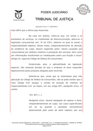 Documento assinado digitalmente, conforme MP n.° 2.200-2/2001, Lei n.° 11.419/2006 e Resolução n.° 09/2008, do TJPR/OE 
O documento pode ser acessado no endereço eletrônico http://www.tjpr.jus.br 
Página 8 de 19 
Estado do Paraná 
PODER JUDICIÁRIO 
TRIBUNAL DE JUSTIÇA 
Apelação Cível n.º 1.200.584-6 
. 
mais difícil que a vítima seja ressarcida. 
No caso em análise, infere-se que, em sendo a ré 
prestadora de serviços, na modalidade de telecomunicação, aplica-se a 
legislação consumerista (art. 3º do CDC), diploma no qual se prevê a 
responsabilidade objetiva. Desse modo, independentemente da aferição 
da existência de culpa, deverá responder pelos "danos causados aos 
consumidores por defeitos relativos à prestação dos serviços, bem como 
por informações insuficientes ou inadequadas sobre sua fruição e riscos" 
(artigo 14, caput do Código de Defesa do Consumidor). 
Evidenciada, pois, a aplicabilidade da legislação 
especial, não restando dúvidas de que a empresa ré deve responder 
objetivamente pelos prejuízos alegados pela recorrida. 
Saliente-se que, ainda que se entendesse pela não 
aplicação do Código de Defesa do Consumidor, não se pode olvidar que o 
novo Código Civil alargou o campo de atuação do instituto da 
responsabilidade civil, ao dispor, em seu artigo 927, parágrafo único, in 
verbis: 
"Art. 927. (...) 
Parágrafo único. Haverá obrigação de reparar o dano, 
independentemente de culpa, nos casos especificados 
em lei, ou quando a atividade normalmente 
desenvolvida pelo autor do dano implicar, por sua 
 
