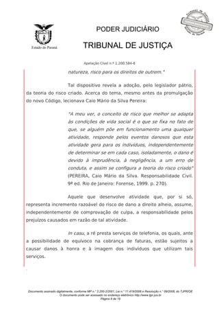 Documento assinado digitalmente, conforme MP n.° 2.200-2/2001, Lei n.° 11.419/2006 e Resolução n.° 09/2008, do TJPR/OE 
O documento pode ser acessado no endereço eletrônico http://www.tjpr.jus.br 
Página 9 de 19 
Estado do Paraná 
PODER JUDICIÁRIO 
TRIBUNAL DE JUSTIÇA 
Apelação Cível n.º 1.200.584-6 
. 
natureza, risco para os direitos de outrem." 
Tal dispositivo revela a adoção, pelo legislador pátrio, 
da teoria do risco criado. Acerca do tema, mesmo antes da promulgação 
do novo Código, lecionava Caio Mário da Silva Pereira: 
"A meu ver, o conceito de risco que melhor se adapta 
às condições de vida social é o que se fixa no fato de 
que, se alguém põe em funcionamento uma qualquer 
atividade, responde pelos eventos danosos que esta 
atividade gera para os indivíduos, independentemente 
de determinar se em cada caso, isoladamente, o dano é 
devido à imprudência, à negligência, a um erro de 
conduta, e assim se configura a teoria do risco criado" 
(PEREIRA, Caio Mário da Silva. Responsabilidade Civil. 
9ª ed. Rio de Janeiro: Forense, 1999. p. 270). 
Aquele que desenvolve atividade que, por si só, 
representa incremento razoável do risco de dano a direito alheio, assume, 
independentemente de comprovação de culpa, a responsabilidade pelos 
prejuízos causados em razão de tal atividade. 
In casu, a ré presta serviços de telefonia, os quais, ante 
a possibilidade de equívoco na cobrança de faturas, estão sujeitos a 
causar danos à honra e à imagem dos indivíduos que utilizam tais 
serviços. 
 