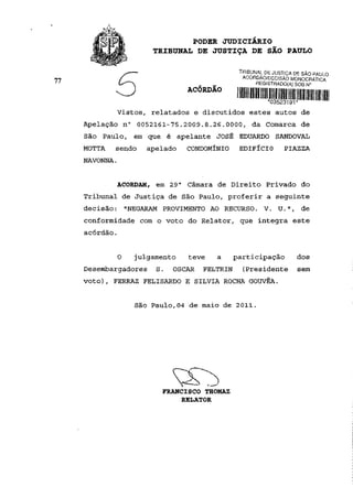 PODER JUDICIÁRIO
                        TRIBUNAL DE JUSTIÇA DE SÃO PAULO

                                                 TRIBUNAL DE JUSTIÇA DE SÃO PAULO
                                                  ACÓRDÃO/DECISÃO MONOCRÁTICA
77                                                     REGISTRADO(A) SOB N°
                                 ACÓRDÃO

             Vistos, relatados e discutidos estes autos de
     Apelação n° 0052161-75.2009.8.26.0000, da Comarca de
     São Paulo, em que é apelante JOSÉ EDUARDO SANDOVAL
     MOTTA   sendo     apelado   CONDOMÍNIO      EDIFÍCIO        PIAZZA
     NAVONNA.


             ACORDAM, em 29 a Câmara de Direito Privado do
     Tribunal de Justiça de São Paulo, proferir a seguinte
     decisão: "NEGARAM PROVIMENTO AO RECURSO. V. U.", de
     conformidade com o voto do Relator, que integra este
     acórdão.


                0   julgamento   teve    a      participação          dos
     Desembargadores     S.   OSCAR   FELTRIN     (Presidente        sem
     voto), FERRAZ FELISARDO E SILVIA ROCHA GOUVÊA.


                    São Paulo,04 de maio de 2011.




                          FRANCISCO THOMAZ
                               RELATOR
 