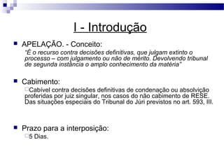 I - Introdução
   APELAÇÃO. - Conceito:
    “É o recurso contra decisões definitivas, que julgam extinto o
    processo – com julgamento ou não de mérito. Devolvendo tribunal
    de segunda instância o amplo conhecimento da matéria”

   Cabimento:
    Cabível  contra decisões definitivas de condenação ou absolvição
    proferidas por juiz singular, nos casos do não cabimento de RESE.
    Das situações especiais do Tribunal do Júri previstos no art. 593, III.



   Prazo para a interposição:
    5   Dias.
 