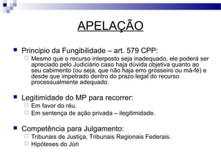 APELAÇÃO
   Principio da Fungibilidade – art. 579 CPP:
       Mesmo que o recurso interposto seja inadequado, ele poderá ser
        apreciado pelo Judiciário caso haja dúvida objetiva quanto ao
        seu cabimento (ou seja, que não haja erro grosseiro ou má-fé) e
        desde que impetrado dentro do prazo legal do recurso
        processualmente adequado.

   Legitimidade do MP para recorrer:
     Em favor do réu.
     Em sentença de ação privada – ilegitimidade.


   Competência para Julgamento:
     Tribunais de Justiça, Tribunais Regionais Federais.
     Hipóteses do Júri
 