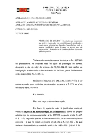 TRIBUNAL DE JUSTIÇA
                                     PODER JUDICIÁRIO
                                         São Paulo

APELAÇÃO nº 0137853-76.2008.8.26.0000

APELANTE: MARCOS ANTONIO LAURENTINO
APELADO: CONDOMINIO CONJUNTO RESIDENCIAL BRASIL

COMARCA: SÃO PAULO

VOTO Nº 14842


                             PRESTAÇÃO DE CONTAS Ex síndico de condomínio
                             que as teve reprovadas em assembléia geral, condenado a
                             prestá-las na primeira fase da ação - Segunda fase onde se
                             apurou considerável saldo devedor em aberto, que não
                             logrou elidir Procedência da condenação bem decretada,
                             apelo improvido.



                     Trata-se de apelação contra sentença (a fls. 538/540)
de procedência, na segunda fase de ação de prestação de contas,
declarado o réu devedor do importe de R$.147.242,63. Nas razões de
irresignação sustentando o descabimento do decisum, pelos fundamentos
então expendidos (fls. 544/545).


                     Recebido o recurso a fl. 548, a fls. 552/557 veio a ser
contrarrazoado, com preliminar de deserção; superada a fl. 573, ex vi do
despacho de fls. 567/568.


                     É o relatório.


                     Meu voto nega provimento ao apelo.


                     Em favor do apelante, não há justificativa aceitável.
Possuía empresa de administração de condomínios, como ele próprio
admitiu logo de início ao contestar, a fls. 117/120 e o perito anota (fl. 517,
cf. fl. 117). Negando apenas a tivesse constituído para a administração do
presente    o que na inicial se deixara em aberto, a fl. 3 in fine -, do qual
seria um dos condôminos e onde foi síndico de 1995 a 2001 (inicial, fl. 3).


             APELAÇÃO Nº 0137853-76.2008.8.26.0000 SÃO PAULO VOTO Nº 2/5 (LA)
 