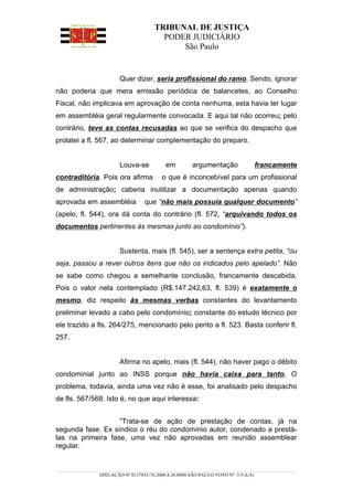 TRIBUNAL DE JUSTIÇA
                                      PODER JUDICIÁRIO
                                          São Paulo


                      Quer dizer, seria profissional do ramo. Sendo, ignorar
não poderia que mera emissão períódica de balancetes, ao Conselho
Fiscal, não implicava em aprovação de conta nenhuma, esta havia ter lugar
em assembléia geral regularmente convocada. E aqui tal não ocorreu; pelo
contrário, teve as contas recusadas ao que se verifica do despacho que
prolatei a fl. 567, ao determinar complementação do preparo.


                      Louva-se           em         argumentação                 francamente
contraditória. Pois ora afirma          o que é inconcebível para um profissional
de administração; caberia inutilizar a documentação apenas quando
aprovada em assembléia          que “não mais possuía qualquer documento”
(apelo, fl. 544), ora dá conta do contrário (fl. 572, “arquivando todos os
documentos pertinentes às mesmas junto ao condomínio”).


                      Sustenta, mais (fl. 545), ser a sentença extra petita, “ou
seja, passou a rever outros itens que não os indicados pelo apelado”. Não
se sabe como chegou a semelhante conclusão, francamente descabida.
Pois o valor nela contemplado (R$.147.242,63, fl. 539) é exatamente o
mesmo, diz respeito às mesmas verbas constantes do levantamento
preliminar levado a cabo pelo condomínio; constante do estudo técnico por
ele trazido a fls. 264/275, mencionado pelo perito a fl. 523. Basta conferir fl.
257.


                      Afirma no apelo, mais (fl. 544), não haver pago o débito
condominial junto ao INSS porque não havia caixa para tanto. O
problema, todavia, ainda uma vez não é esse, foi analisado pelo despacho
de fls. 567/568. Isto é, no que aqui interessa:


                   “Trata-se de ação de prestação de contas, já na
segunda fase. Ex síndico o réu do condomínio autor, condenado a prestá-
las na primeira fase, uma vez não aprovadas em reunião assemblear
regular.


              APELAÇÃO Nº 0137853-76.2008.8.26.0000 SÃO PAULO VOTO Nº 3/5 (LA)
 