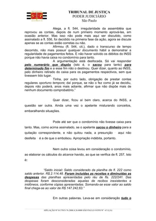 TRIBUNAL DE JUSTIÇA
                                      PODER JUDICIÁRIO
                                          São Paulo

                     Alega, a fl. 544, irregularidade da assembléia que
reprovou as contas, depois de num primeiro momento aprová-las, em
ocasião anterior. Mas isso não pode mais aqui ser discutido, como
assinalado a fl. 556, foi decidido na primeira fase da ação, agora se discute
apenas se as contas estão corretas ou não.
                     Afirmou (fl. 544, cit.), dado o transcurso de tempo
decorrido, não mais possuir qualquer documento hábil a demonstrar a
regularidade de pagamentos feitos. E não haver solvido os débitos do INSS
porque não havia caixa no condomínio para tanto.
                     A argumentação está desfocada. Só vai responder
pelo numerário que dispôs (isto é, o sacou para tanto) para
determinado fim e a esse fim não o destinou. Quer dizer, quanto ao INSS,
pelo dinheiro retirado do caixa para os pagamentos respectivos, sem que
tivessem tido lugar.
                     Tinha, por outro lado, obrigação de prestar contas
regulares oportuno tempore; daí porque, se não o fez como já se decidiu,
depois não poderá, anos mais adiante, afirmar que não dispõe mais de
nenhum documento comprobatório.”


                      Quer dizer, ficou aí bem claro, acerca do INSS, a
questão ser outra. Ainda uma vez o apelante misturando conceitos,
embaralhando situações.


                      Pode até ser que o condomínio não tivesse caixa para
tanto. Mas, como acima assinalado, se o apelante sacou o dinheiro para a
quitação correspondente, e não quitou nada, a presunção                          aqui não
desfeita   é a de que o embolsou. Apropriação indébita, portanto.


                      Nem outra coisa levou em consideração o condomínio,
ao elaborar os cálculos do alcance havido, ao que se verifica de fl. 257. Isto
é:


              “Saldo inicial: Saldo considerado da planilha de fl. 222 como
saldo anterior. R$.2.114,48. Foram incluídas as receitas e diminuídas as
despesas das planilhas apresentadas pelo réu de fls. 222/241. Das
despesas foram desconsideradas aquelas de recibos inexistentes e
inidôneos, conforme cópias apresentadas. Somando-se esse valor ao saldo
final chega-se ao valor de R$.147.242,63.”


                      Em outras palavras. Leva-se em consideração tudo o


              APELAÇÃO Nº 0137853-76.2008.8.26.0000 SÃO PAULO VOTO Nº 4/5 (LA)
 