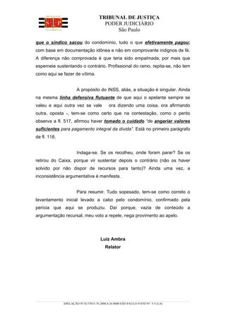 TRIBUNAL DE JUSTIÇA
                                      PODER JUDICIÁRIO
                                          São Paulo

que o síndico sacou do condomínio, tudo o que efetivamente pagou;
com base em documentação idônea e não em comprovante indignos de fé.
A diferença não comprovada é que teria sido empalmada, por mais que
esperneie sustentando o contrário. Profissional do ramo, repita-se, não tem
como aqui se fazer de vítima.


                      A propósito do INSS, aliás, a situação é singular. Ainda
na mesma linha defensiva flutuante de que aqui o apelante sempre se
valeu e aqui outra vez se vale             ora dizendo uma coisa, ora afirmando
outra, oposta -, tem-se como certo que na contestação, como o perito
observa a fl. 517, afirmou haver tomado o cuidado “de angariar valores
suficientes para pagamento integral da dívida”. Está no primeiro parágrafo
de fl. 118.


                      Indaga-se. Se os recolheu, onde foram parar? Se os
retirou do Caixa, porque vir sustentar depois o contrário (não os haver
solvido por não dispor de recursos para tanto)? Ainda uma vez, a
inconsistência argumentativa é manifesta.


                      Para resumir. Tudo sopesado, tem-se como correto o
levantamento inicial levado a cabo pelo condomínio, confirmado pela
perícia que aqui se produziu. Daí porque, vazia de conteúdo a
argumentação recursal, meu voto a repele, nega provimento ao apelo.




                                     Luiz Ambra
                                        Relator




              APELAÇÃO Nº 0137853-76.2008.8.26.0000 SÃO PAULO VOTO Nº 5/5 (LA)
 