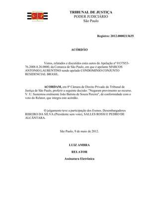 TRIBUNAL DE JUSTIÇA
                                    PODER JUDICIÁRIO
                                        São Paulo



                                                       Registro: 2012.0000213635



                                   ACÓRDÃO



              Vistos, relatados e discutidos estes autos do Apelação nº 0137853-
76.2008.8.26.0000, da Comarca de São Paulo, em que é apelante MARCOS
ANTONIO LAURENTINO sendo apelado CONDOMINIO CONJUNTO
RESIDENCIAL BRASIL.


               ACORDAM, em 8ª Câmara de Direito Privado do Tribunal de
Justiça de São Paulo, proferir a seguinte decisão: "Negaram provimento ao recurso.
V. U. Sustentou oralmente João Batista de Souza Pereira", de conformidade com o
voto do Relator, que integra este acórdão.


           O julgamento teve a participação dos Exmos. Desembargadores
RIBEIRO DA SILVA (Presidente sem voto), SALLES ROSSI E PEDRO DE
ALCÂNTARA.



                          São Paulo, 9 de maio de 2012.



                                 LUIZ AMBRA

                                   RELATOR

                              Assinatura Eletrônica
 