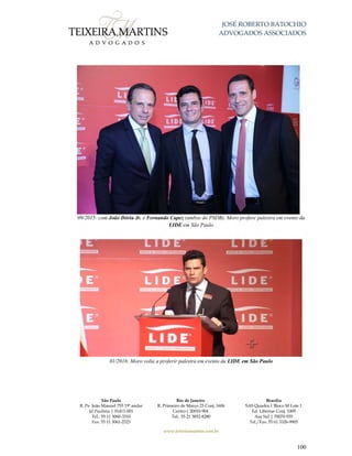 JOSÉ ROBERTO BATOCHIO
ADVOGADOS ASSOCIADOS
São Paulo
R. Pe. João Manuel 755 19º andar
Jd Paulista | 01411-001
Tel.: 55 11 3060-3310
Fax: 55 11 3061-2323
Rio de Janeiro
R. Primeiro de Março 23 Conj. 1606
Centro| 20010-904 
Tel.: 55 21 3852-8280
Brasília
SAS Quadra 1 Bloco M Lote 1
Ed. Libertas Conj. 1009
Asa Sul | 70070-935
Tel./Fax: 55 61 3326-9905
www.teixeiramartins.com.br
100
09/2015: com João Dória Jr. e Fernando Capez (ambos do PSDB), Moro profere palestra em evento da
LIDE em São Paulo
01/2016: Moro volta a proferir palestra em evento da LIDE em São Paulo
 