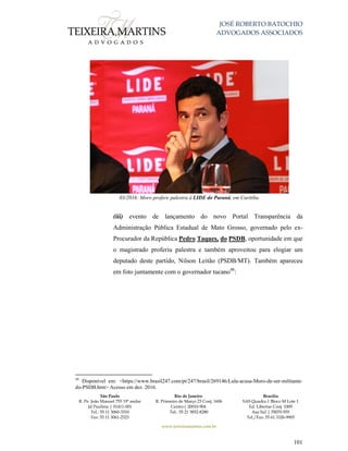 JOSÉ ROBERTO BATOCHIO
ADVOGADOS ASSOCIADOS
São Paulo
R. Pe. João Manuel 755 19º andar
Jd Paulista | 01411-001
Tel.: 55 11 3060-3310
Fax: 55 11 3061-2323
Rio de Janeiro
R. Primeiro de Março 23 Conj. 1606
Centro| 20010-904 
Tel.: 55 21 3852-8280
Brasília
SAS Quadra 1 Bloco M Lote 1
Ed. Libertas Conj. 1009
Asa Sul | 70070-935
Tel./Fax: 55 61 3326-9905
www.teixeiramartins.com.br
101
03/2016: Moro profere palestra à LIDE do Paraná, em Curitiba
(iii) evento de lançamento do novo Portal Transparência da
Administração Pública Estadual de Mato Grosso, governado pelo ex-
Procurador da República Pedro Taques, do PSDB, oportunidade em que
o magistrado proferiu palestra e também aproveitou para elogiar um
deputado deste partido, Nilson Leitão (PSDB/MT). Também apareceu
em foto juntamente com o governador tucano48
:
48
Disponível em: <https://www.brasil247.com/pt/247/brasil/269146/Lula-acusa-Moro-de-ser-militante-
do-PSDB.htm> Acesso em dez. 2016.
 