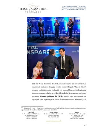 JOSÉ ROBERTO BATOCHIO
ADVOGADOS ASSOCIADOS
São Paulo
R. Pe. João Manuel 755 19º andar
Jd Paulista | 01411-001
Tel.: 55 11 3060-3310
Fax: 55 11 3061-2323
Rio de Janeiro
R. Primeiro de Março 23 Conj. 1606
Centro| 20010-904 
Tel.: 55 21 3852-8280
Brasília
SAS Quadra 1 Bloco M Lote 1
Ed. Libertas Conj. 1009
Asa Sul | 70070-935
Tel./Fax: 55 61 3326-9905
www.teixeiramartins.com.br
102
49
(iv) em 06 de dezembro de 2016, dia subsequente ao fato anterior, o
magistrado participou de outro evento, promovido pela “Revista IstoÉ”,
semanal panfletário muito conhecido por suas publicações tendenciosas e
desrespeitosas em relação ao ex-Presidente Lula. Neste evento, estiveram
presentes diversos políticos do PSDB, partido este notoriamente da
oposição, com a presença de Aécio Neves (senador da República) e o
49
Disponível em: <http://www.midianews.com.br/judiciario/sergio-moro-brasil-precisa-aproveitar-
oportunidade-de-mudanca/282460> Acesso em dez. 2016.
 