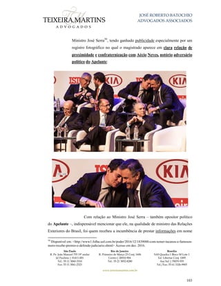JOSÉ ROBERTO BATOCHIO
ADVOGADOS ASSOCIADOS
São Paulo
R. Pe. João Manuel 755 19º andar
Jd Paulista | 01411-001
Tel.: 55 11 3060-3310
Fax: 55 11 3061-2323
Rio de Janeiro
R. Primeiro de Março 23 Conj. 1606
Centro| 20010-904 
Tel.: 55 21 3852-8280
Brasília
SAS Quadra 1 Bloco M Lote 1
Ed. Libertas Conj. 1009
Asa Sul | 70070-935
Tel./Fax: 55 61 3326-9905
www.teixeiramartins.com.br
103
Ministro José Serra50
, tendo ganhado publicidade especialmente por um
registro fotográfico no qual o magistrado aparece em clara relação de
proximidade e confraternização com Aécio Neves, notório adversário
político do Apelante:
Com relação ao Ministro José Serra – também opositor político
do Apelante –, indispensável mencionar que ele, na qualidade de ministro das Relações
Exteriores do Brasil, foi quem recebeu a incumbência de prestar informações em nome
50
Disponível em: <http://www1.folha.uol.com.br/poder/2016/12/1839088-com-temer-tucanos-e-famosos-
moro-recebe-premio-e-defende-judiciario.shtml> Acesso em dez. 2016.
 