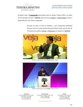 JOSÉ ROBERTO BATOCHIO
ADVOGADOS ASSOCIADOS
São Paulo
R. Pe. João Manuel 755 19º andar
Jd Paulista | 01411-001
Tel.: 55 11 3060-3310
Fax: 55 11 3061-2323
Rio de Janeiro
R. Primeiro de Março 23 Conj. 1606
Centro| 20010-904 
Tel.: 55 21 3852-8280
Brasília
SAS Quadra 1 Bloco M Lote 1
Ed. Libertas Conj. 1009
Asa Sul | 70070-935
Tel./Fax: 55 61 3326-9905
www.teixeiramartins.com.br
104
do Brasil sobre o Comunicado protocolado junto às Nações Unidas (ONU), em julho
do ano passado, no qual o Apelante narra diversas violações e arbitrariedades contra si
perpetradas por este mesmo magistrado.
(v) além de todos os fatos já narrados, o juiz sentenciante participou
diversas vezes de eventos promovidos pela Editora Abril, que há mais de
30 (trinta) anos publica calúnias e difamações em relação ao Apelante:
04/2016: palestra da revista VEJA (editora Abril)
09/2015: palestra da revista Exame (editora Abril)
 