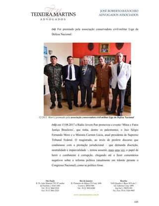 JOSÉ ROBERTO BATOCHIO
ADVOGADOS ASSOCIADOS
São Paulo
R. Pe. João Manuel 755 19º andar
Jd Paulista | 01411-001
Tel.: 55 11 3060-3310
Fax: 55 11 3061-2323
Rio de Janeiro
R. Primeiro de Março 23 Conj. 1606
Centro| 20010-904 
Tel.: 55 21 3852-8280
Brasília
SAS Quadra 1 Bloco M Lote 1
Ed. Libertas Conj. 1009
Asa Sul | 70070-935
Tel./Fax: 55 61 3326-9905
www.teixeiramartins.com.br
105
(vi) Foi premiado pela associação conservadora civil-militar Liga da
Defesa Nacional:
12/2015: Moro é premiado pela associação conservadora civil-militar Liga da Defesa Nacional
(vii) em 15.08.2017 a Rádio Jovem Pan promoveu o evento ‘Mitos e Fatos
Justiça Brasileira’, que tinha, dentre os palestrantes, o Juiz Sérgio
Fernando Moro e a Ministra Carmen Lúcia, atual presidenta do Supremo
Tribunal Federal. O magistrado, ao invés de proferir discurso que
coadunasse com a prestação jurisdicional – que demanda discrição,
neutralidade e imparcialidade –, tentou assumir, mais uma vez, o papel de
herói e combatente à corrupção, chegando até a fazer comentários
negativos sobre a reforma política (atualmente em trâmite perante o
Congresso Nacional), como se político fosse.
 