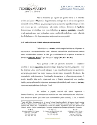 JOSÉ ROBERTO BATOCHIO
ADVOGADOS ASSOCIADOS
São Paulo
R. Pe. João Manuel 755 19º andar
Jd Paulista | 01411-001
Tel.: 55 11 3060-3310
Fax: 55 11 3061-2323
Rio de Janeiro
R. Primeiro de Março 23 Conj. 1606
Centro| 20010-904 
Tel.: 55 21 3852-8280
Brasília
SAS Quadra 1 Bloco M Lote 1
Ed. Libertas Conj. 1009
Asa Sul | 70070-935
Tel./Fax: 55 61 3326-9905
www.teixeiramartins.com.br
106
Não se deslembre que o ponto em questão não é se os referidos
eventos dos quais o Magistrado frequentemente participa são ou não eventos políticos
no sentido estrito. O fato é que, ao comparecer e se encontrar repetidamente em eventos
com pessoas que são – notoriamente – adversárias políticas e detratoras do Apelante,
demonstrando proximidade com esses indivíduos, e nunca o contrário, o julgador
revela quais são suas reais inclinações: contra o ex-Presidente Lula e o contra o Partido
dos Trabalhadores. Há alguém que ouse a diagnosticar em contrário?
j) da visão externa acerca da sentença ora combatida
Os Patronos do Apelante, diante da parcialidade do julgador e da
discordância e do inconformismo com a sentença condenatória, buscaram uma opinião
alheia à controvérsia nacional, de fora, que se consubstanciou no parecer de autoria do
Professor Julio B.J. Maier51
, que ora aqui se agrega (doc. 02 e doc. 03).
Nesse parecer, desde um primeiro momento, o acadêmico
constata os traços inquisitórios da administração da justiça brasileira, enquanto o resto
da América Latina tem buscado adequar o seu procedimento penal aos parâmetros
universais, com maior ou menor sucesso, mas ao menos conscientes do atraso e das
contradições notáveis entre as Constituições dos países e os julgamentos criminais. A
seguir, identifica três razões pelas quais nem o Direito Internacional nem a cultura
jurídica universal reconheceriam esta sentença condenatória lavrada contra o Apelante
como uma aplicação justa do Direito Penal.
Ao analisar o jugado, conclui que restou suprimida a
imparcialidade do Juiz, uma vez que menciona em seus fundamentos atos anteriores à
fase processual (esta, que conta com contraditório pelo acusado). Aliás, o mesmo
51
Julio B.J. Maier, sinteticamente, já foi juiz do Tribunal Superior de Justiça de Buenos Aires/Argentina,
é Professor Titular Emérito de Direito Penal e Processual Penal da Universidade de Buenos Aires – UBA,
é Doutor em Direito pela Universidade Nacional de Córdoba, Argentina e possui pós-graduação em
Filosofia jurídica, Direito Penal e Direito Processual Penal pela Universidade de Monique, Alemanha.
 