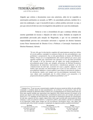 JOSÉ ROBERTO BATOCHIO
ADVOGADOS ASSOCIADOS
São Paulo
R. Pe. João Manuel 755 19º andar
Jd Paulista | 01411-001
Tel.: 55 11 3060-3310
Fax: 55 11 3061-2323
Rio de Janeiro
R. Primeiro de Março 23 Conj. 1606
Centro| 20010-904 
Tel.: 55 21 3852-8280
Brasília
SAS Quadra 1 Bloco M Lote 1
Ed. Libertas Conj. 1009
Asa Sul | 70070-935
Tel./Fax: 55 61 3326-9905
www.teixeiramartins.com.br
107
Julgador que coletou e documentou esses atos anteriores, além de ter expedido as
autorizações pertinentes ao acusado, ao MPF e às autoridades policiais, também foi o
autor da condenação, o que é inconcebível para a cultura jurídica universal: ou seja, o
juiz que está envolvido nos atos investigatórios não poderia ser o juiz da condenação.
Soma-se a isso a circunstância de que a sentença informa uma
enorme quantidade de recusas e objeções de todos os tipos, fundadas na suspeita de
parcialidade provocada pela atuação do Magistrado, o que vai na contramão da
imparcialidade prevista nas convenções universais e regionais de direitos humanos
(como Pacto Internacional de Direitos Civis e Políticos e Convenção Americana de
Direitos Humanos). Adverte:
“Es por ello que la descripción completa del enjuiciamiento penal por delitos
de acción pública contemple la existencia básica de dos procedimientos, uno
preliminar o preparatorio, hoy en día generalmente en manos del Ministerio
Público Fiscal con el acompañamiento deñ control judicial por jueces para
aquellas medidas que representan una injerencia en los derechos personales
del acusado o de las personas que de algún otro modo protagonizan el
procedimiento penal (como, por ejemplo, privaciones de libertad locomotiva,
allanamientos de domicilios, intervención o interferencia epistolar o en las
comunicaciones de todo tipo, secuestros de cosas y papeles; alguno de estos
medios aquí ejercidos son mencionados por el juez en esta sentencia), y otro
procedimiento definitivo, el juicio público, para lograr la decisión de condena o
de absolución, unidos casi siempre por un procedimiento intermedio breve,
cuyo objeto está constitutido por la crítica formal a la acusación y la
preparación del juicio público (audiencia preliminar a él).”52
52
Tradução livre: “É por isso que a caracterização completa do processo penal por delitos de ação pública
comtempla a existência básica de dois procedimentos, um preliminar ou preparatório, hoje em dia
geralmente atribuição do Ministério Púbico Federal com o acompanhamento de controle judicial feito por
juízes para aquelas medidas que representam uma ingerência sobre direitos pessoais do acusado ou de
pessoas que alguma outra forma protagonizam o procedimento penal (como, por exemplo, privação do
direito de ir e vir, mandados de busca domiciliar, intervenção ou interferência epistolar em comunicações
de todo tipo, sequestro de bens e papeis; alguns destes meios aqui exercidos pelo mencionado juiz desta
sentença), e outro procedimento definitivo, o julgamento público, para proferir a decisão de condenação
ou de absolvição, unidos quase sempre por um procedimento intermediário breve, cujo objeto está
constituído pela crítica formal à acusação e à preparação do julgamento publico (audiência preliminar)”.
 