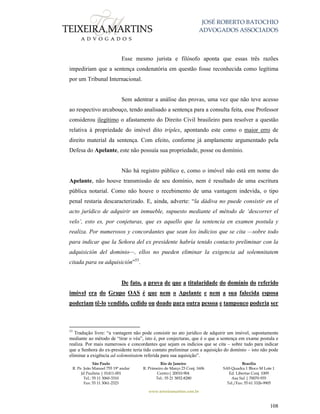 JOSÉ ROBERTO BATOCHIO
ADVOGADOS ASSOCIADOS
São Paulo
R. Pe. João Manuel 755 19º andar
Jd Paulista | 01411-001
Tel.: 55 11 3060-3310
Fax: 55 11 3061-2323
Rio de Janeiro
R. Primeiro de Março 23 Conj. 1606
Centro| 20010-904 
Tel.: 55 21 3852-8280
Brasília
SAS Quadra 1 Bloco M Lote 1
Ed. Libertas Conj. 1009
Asa Sul | 70070-935
Tel./Fax: 55 61 3326-9905
www.teixeiramartins.com.br
108
Esse mesmo jurista e filósofo aponta que essas três razões
impediriam que a sentença condenatória em questão fosse reconhecida como legítima
por um Tribunal Internacional.
Sem adentrar a análise das provas, uma vez que não teve acesso
ao respectivo arcabouço, tendo analisado a sentença para a consulta feita, esse Professor
considerou ilegítimo o afastamento do Direito Civil brasileiro para resolver a questão
relativa à propriedade do imóvel dito tríplex, apontando este como o maior erro de
direito material da sentença. Com efeito, conforme já amplamente argumentado pela
Defesa do Apelante, este não possuía sua propriedade, posse ou domínio.
Não há registro público e, como o imóvel não está em nome do
Apelante, não houve transmissão de seu domínio, nem é resultado de uma escritura
pública notarial. Como não houve o recebimento de uma vantagem indevida, o tipo
penal restaria descaracterizado. E, ainda, adverte: “la dádiva no puede consistir en el
acto jurídico de adquirir un inmueble, supuesto mediante el método de ‘descorrer el
velo’, esto es, por conjeturas, que es aquello que la sentencia en examen postula y
realiza. Por numerosos y concordantes que sean los indicios que se cita —sobre todo
para indicar que la Señora del ex presidente habría tenido contacto preliminar con la
adquisición del dominio—, ellos no pueden eliminar la exigencia ad solemnitatem
citada para su adquisición”53
.
De fato, a prova de que a titularidade do domínio do referido
imóvel era do Grupo OAS é que nem o Apelante e nem a sua falecida esposa
poderiam tê-lo vendido, cedido ou doado para outra pessoa e tampouco poderia ser
53
Tradução livre: “a vantagem não pode consistir no ato jurídico de adquirir um imóvel, supostamente
mediante ao método de “tirar o véu”, isto é, por conjecturas, que é o que a sentença em exame postula e
realiza. Por mais numerosos e concordantes que sejam os indícios que se cita – sobre tudo para indicar
que a Senhora do ex-presidente teria tido contato preliminar com a aquisição do domínio – isto não pode
eliminar a exigência ad solemnitatem referida para sua aquisição”.
 
