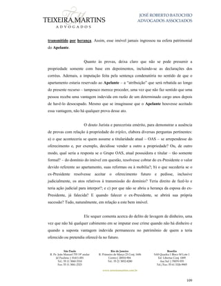JOSÉ ROBERTO BATOCHIO
ADVOGADOS ASSOCIADOS
São Paulo
R. Pe. João Manuel 755 19º andar
Jd Paulista | 01411-001
Tel.: 55 11 3060-3310
Fax: 55 11 3061-2323
Rio de Janeiro
R. Primeiro de Março 23 Conj. 1606
Centro| 20010-904 
Tel.: 55 21 3852-8280
Brasília
SAS Quadra 1 Bloco M Lote 1
Ed. Libertas Conj. 1009
Asa Sul | 70070-935
Tel./Fax: 55 61 3326-9905
www.teixeiramartins.com.br
109
transmitido por herança. Assim, esse imóvel jamais ingressou na esfera patrimonial
do Apelante.
Quanto às provas, deixa claro que não se pode presumir a
propriedade somente com base em depoimentos, incluindo-se as declarações dos
corréus. Ademais, a imputação feita pela sentença condenatória no sentido de que o
apartamento estaria reservado ao Apelante – a “atribuição” que será rebatida ao longo
do presente recurso – tampouco merece proceder, uma vez que não faz sentido que uma
pessoa receba uma vantagem indevida em razão de um determinado cargo anos depois
de havê-lo desocupado. Mesmo que se imaginasse que o Apelante houvesse aceitado
essa vantagem, não há qualquer prova desse ato.
O douto Jurista e parecerista emérito, para demonstrar a ausência
de provas com relação à propriedade do tríplex, elabora diversas perguntas pertinentes:
a) o que aconteceria se quem assume a titularidade atual – OAS – se arrependesse do
oferecimento e, por exemplo, decidisse vender a outro a propriedade? Ou, de outro
modo, qual seria a resposta se o Grupo OAS, atual possuidora e titular – tão somente
formal? – do domínio do imóvel em questão, resolvesse cobrar do ex-Presidente o valor
devido referente ao apartamento, suas reformas ou à mobília?; b) o que sucederia se o
ex-Presidente resolvesse aceitar o oferecimento futuro e pedisse, inclusive
judicialmente, os atos relativos à transmissão do domínio? Teria direito de fazê-lo e
teria ação judicial para interpor?; e c) por que não se abriu a herança da esposa do ex-
Presidente, já falecida? E quando falecer o ex-Presidente, se abrirá sua própria
sucessão? Tudo, naturalmente, em relação a este bem imóvel.
Ele sequer comenta acerca do delito de lavagem de dinheiro, uma
vez que não há qualquer cabimento em se imputar esse crime quando não há dinheiro e
quando a suposta vantagem indevida permaneceu no patrimônio de quem a teria
oferecido ou pretendia oferecê-la no futuro.
 