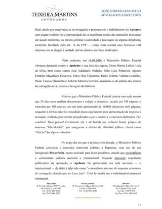 JOSÉ ROBERTO BATOCHIO
ADVOGADOS ASSOCIADOS
São Paulo
R. Pe. João Manuel 755 19º andar
Jd Paulista | 01411-001
Tel.: 55 11 3060-3310
Fax: 55 11 3061-2323
Rio de Janeiro
R. Primeiro de Março 23 Conj. 1606
Centro| 20010-904 
Tel.: 55 21 3852-8280
Brasília
SAS Quadra 1 Bloco M Lote 1
Ed. Libertas Conj. 1009
Asa Sul | 70070-935
Tel./Fax: 55 61 3326-9905
www.teixeiramartins.com.br
11
final, dando por encerradas as investigações e promovendo o indiciamento do Apelante
sem sequer conferir-lhe a oportunidade de se manifestar acerca das apurações realizadas
até aquele momento, ou mesmo pleitear à autoridade a realização de alguma diligência,
conforme facultado pelo art. 14 do CPP — como seria normal caso houvesse real
interesse em se chegar à verdade real no relativo aos fatos sindicados.
Neste contexto, em 14.09.2016 o Ministério Público Federal
ofereceu denúncia contra o Apelante e sua falecida esposa, Dona Marisa Letícia Lula
da Silva, bem como contra José Adelmário Pinheiro Filho (Léo Pinheiro), Agenor
Franklin Magalhães Medeiros, Fábio Hoti Yonamine, Paulo Roberto Valente Gordilho,
Paulo Tarciso Okamotto e Roberto Moreira Ferreira, acusando-os da prática dos crimes
de corrupção ativa, passiva e lavagem de dinheiro.
Note-se que o Ministério Público Federal contou com nada menos
que 55 dias para analisar documentos e redigir a denúncia, vazada em 149 páginas e
instruída por 305 anexos, em um total aproximado de 16.000 (dezesseis mil) páginas,
enquanto à Defesa não foi concedido prazo equivalente para apresentação da resposta à
acusação, restando gravemente prejudicados a par conditio e o exercício defensivo. Par
conditio? Nem pensar! Certamente ela é ali havida por velharia fóssil, própria de
sistemas “liberaloides”, que asseguram o direito de liberdade (alheia, claro) como
“fetiche” decrépito e obsoleto.
No exato dia em que a denúncia foi aforada, o Ministério Público
Federal convocou e concedeu entrevista coletiva à Imprensa, com uso de um
famigerado PowerPoint, muito utilizado para fazer prosélitos, atitude que escandalizou
a comunidade jurídica nacional e internacional. Naquele aberrante expediente
publicitário da Acusação, o Apelante foi apresentado em rede nacional — e
internacional — de rádio e televisão como “comandante máximo do esquema criminoso
de corrupção identificado na Lava Jato”. Trial by media era o indisfarçável propósito
ministerial.
 