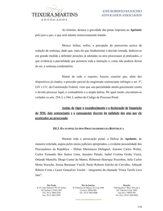 JOSÉ ROBERTO BATOCHIO
ADVOGADOS ASSOCIADOS
São Paulo
R. Pe. João Manuel 755 19º andar
Jd Paulista | 01411-001
Tel.: 55 11 3060-3310
Fax: 55 11 3061-2323
Rio de Janeiro
R. Primeiro de Março 23 Conj. 1606
Centro| 20010-904 
Tel.: 55 21 3852-8280
Brasília
SAS Quadra 1 Bloco M Lote 1
Ed. Libertas Conj. 1009
Asa Sul | 70070-935
Tel./Fax: 55 61 3326-9905
www.teixeiramartins.com.br
110
Ao término, destaca a gravidade das penas impostas ao Apelante
pelo juiz a quo, o que será adiante minuciosamente tratado.
Merece ênfase, enfim, a percepção do parecerista acerca da
redação da sentença, dado que, mais do que fundamentar a decisão tomada, dedicou-se
em grande medida a defender posições já adotadas ou atos processuais já praticados, o
que evidencia a parcialidade que permeou toda a instrução e, como não poderia deixar
de ser, a sentença condenatória.
Diante de todo o exposto, forçoso concluir que, além dos
dispositivos já citados, o proceder parcial do magistrado sentenciante infringiu o art. 5º,
LIV e LV, da Constituição Federal, visto que sua parcialidade atenta gravemente contra
o devido processo legal, o contraditório e a ampla defesa. De igual modo, encontram-se
violados os arts. 254, I, e 564, I, ambos do Código de Processo Penal.
Assim, de rigor o reconhecimento e a declaração de Suspeição
do MM. Juiz sentenciante e o consequente decreto da nulidade dos atos por ele
praticados no processado.
III.3. DA SUSPEIÇÃO DOS PROCURADORES DA REPÚBLICA
Durante toda a persecução penal, a Defesa do Apelante, de
maneira reiterada, arguiu pelos meios judiciais apropriados, a evidente pessoalidade dos
Procuradores da República – Deltan Martinazzo Dallagnol, Antonio Carlos Welter,
Carlos Fernando Dos Santos Lima, Januário Paludo, Isabel Cristina Groba Vieira,
Orlando Martello, Diogo Castor de Mattos, Roberson Henrique Pozzobon, Julio Carlos
Motta Norocha, Jerusa Burmann Viecill, Paulo Roberto Galvão de Carvalho, Athayde
Ribeiro Costa e Laura Gonçalves Tessler – integrantes da chamada “Força Tarefa Lava
Jato”.
 