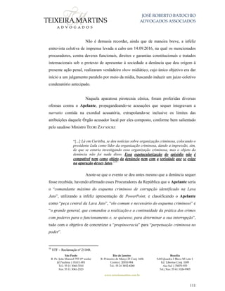 JOSÉ ROBERTO BATOCHIO
ADVOGADOS ASSOCIADOS
São Paulo
R. Pe. João Manuel 755 19º andar
Jd Paulista | 01411-001
Tel.: 55 11 3060-3310
Fax: 55 11 3061-2323
Rio de Janeiro
R. Primeiro de Março 23 Conj. 1606
Centro| 20010-904 
Tel.: 55 21 3852-8280
Brasília
SAS Quadra 1 Bloco M Lote 1
Ed. Libertas Conj. 1009
Asa Sul | 70070-935
Tel./Fax: 55 61 3326-9905
www.teixeiramartins.com.br
111
Não é demasia recordar, ainda que de maneira breve, a infeliz
entrevista coletiva de imprensa levada a cabo em 14.09.2016, na qual os mencionados
procuradores, contra deveres funcionais, direitos e garantias constitucionais e tratados
internacionais sob o pretexto de apresentar à sociedade a denúncia que deu origem à
presente ação penal, realizaram verdadeiro show midiático, cujo único objetivo era dar
início a um julgamento paralelo por meio da mídia, buscando induzir um juízo coletivo
condenatório antecipado.
Naquela aparatosa pirotecnia cênica, foram proferidas diversas
ofensas contra o Apelante, propagandeando-se acusações que sequer integravam a
narratio contida na exordial acusatória, extrapolando-se inclusive os limites das
atribuições daquele Órgão acusador local por eles composto, conforme bem salientado
pelo saudoso Ministro TEORI ZAVASCKI:
“[...] Lá em Curitiba, se deu notícias sobre organização criminosa, colocando o
presidente Lula como líder da organização criminosa, dando a impressão, sim,
de que se estaria investigando essa organização criminosa, mas o objeto da
denúncia não foi nada disso. Essa espetacularização do episódio não é
compatível nem como objeto da denúncia nem com a seriedade que se exige
na apuração desses fatos.”54
Anote-se que o evento se deu antes mesmo que a denúncia sequer
fosse recebida, havendo afirmado esses Procuradores da República que o Apelante seria
o “comandante máximo do esquema criminoso de corrupção identificado na Lava
Jato”, utilizando a infeliz apresentação de PowerPoint, e classificando o Apelante
como “peça central da Lava Jato”, “elo comum e necessário do esquema criminoso” e
“o grande general, que comandou a realização e a continuidade da prática dos crimes
com poderes para o funcionamento e, se quisesse, para determinar a sua interrupção”,
tudo com o objetivo de concretizar a “propinocracia” para “perpetuação criminosa no
poder”.
54
STF – Reclamação nº 25.048.
 