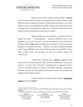 JOSÉ ROBERTO BATOCHIO
ADVOGADOS ASSOCIADOS
São Paulo
R. Pe. João Manuel 755 19º andar
Jd Paulista | 01411-001
Tel.: 55 11 3060-3310
Fax: 55 11 3061-2323
Rio de Janeiro
R. Primeiro de Março 23 Conj. 1606
Centro| 20010-904 
Tel.: 55 21 3852-8280
Brasília
SAS Quadra 1 Bloco M Lote 1
Ed. Libertas Conj. 1009
Asa Sul | 70070-935
Tel./Fax: 55 61 3326-9905
www.teixeiramartins.com.br
13
Segundo a narratio facti contida na inicial acusatória, o Apelante
teria sido responsável pela nomeação e manutenção de Renato de Souza Duque e Paulo
Roberto Costa como Diretores de Serviços e Abastecimento da Petrobras, com o único
propósito de que estes possibilitassem a atuação criminosa de um preexistente cartel
constituído por diversas empreiteiras, dentre elas, a Construtora OAS, para o fim de
fraudar licitações em detrimento da estatal e proveito próprio.
Ainda de acordo com a tese acusatória, a Construtora OAS teria
pagado, para tanto, – e sistematicamente – vantagem indevida por meio de um
imaginário “caixa geral de propinas”, que seria alimentado por valores desviados da
Petrobras a partir de três contratos firmados entre esta empresa e consórcios dos quais
participava a Construtora OAS Ltda. — relativos a uma obra na Refinaria Presidente
Getúlio Vargas (REPAR)9
e a duas obras na Refinaria Abreu e Lima (RNEST)10
. Para o
Órgão acusador, teriam sido desviados, por meio dos referidos contratos, R$
87.624.971,26.
Assoalha mais a denúncia que o Apelante recebeu de forma
direta da OAS, em benefício pessoal, valores oriundos do mencionado “caixa geral de
propinas”, no total de R$ 3.738.738,07, consubstanciados no apartamento 164-A,
tríplex, do condomínio Solaris, na cidade de Guarujá/SP, reformado e parcialmente
mobiliado, bem como no armazenamento de bens pessoais (acervo de ex-Presidente da
República) junto à empresa Granero.
O imóvel, segundo a exordial acusatória, teria sido “efetivamente
entregue” (p. 94) ao Apelante.
9
Obras de ISBL da Carteira de Gasolina e UGHE HDT de instáveis da Carteira de Coque pelo Consórcio
CONPAR.
10
Implantação das UHDT’s e UGH’s e implantação das UDA’s pelo Consórcio RNEST-CONEST.
 