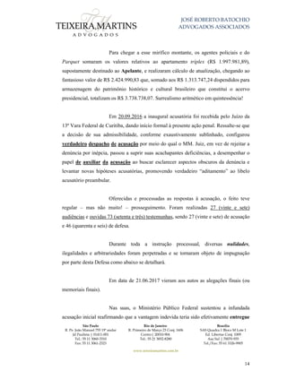 JOSÉ ROBERTO BATOCHIO
ADVOGADOS ASSOCIADOS
São Paulo
R. Pe. João Manuel 755 19º andar
Jd Paulista | 01411-001
Tel.: 55 11 3060-3310
Fax: 55 11 3061-2323
Rio de Janeiro
R. Primeiro de Março 23 Conj. 1606
Centro| 20010-904 
Tel.: 55 21 3852-8280
Brasília
SAS Quadra 1 Bloco M Lote 1
Ed. Libertas Conj. 1009
Asa Sul | 70070-935
Tel./Fax: 55 61 3326-9905
www.teixeiramartins.com.br
14
Para chegar a esse mirífico montante, os agentes policiais e do
Parquet somaram os valores relativos ao apartamento tríplex (R$ 1.997.981,89),
supostamente destinado ao Apelante, e realizaram cálculo de atualização, chegando ao
fantasioso valor de R$ 2.424.990,83 que, somado aos R$ 1.313.747,24 dispendidos para
armazenagem do patrimônio histórico e cultural brasileiro que constitui o acervo
presidencial, totalizam os R$ 3.738.738,07. Surrealismo aritmético em quintessência!
Em 20.09.2016 a inaugural acusatória foi recebida pelo Juízo da
13ª Vara Federal de Curitiba, dando início formal à presente ação penal. Ressalte-se que
a decisão de sua admissibilidade, conforme exaustivamente sublinhado, configurou
verdadeiro despacho de acusação por meio do qual o MM. Juiz, em vez de rejeitar a
denúncia por inépcia, passou a suprir suas acachapantes deficiências, a desempenhar o
papel de auxiliar da acusação ao buscar esclarecer aspectos obscuros da denúncia e
levantar novas hipóteses acusatórias, promovendo verdadeiro “aditamento” ao libelo
acusatório preambular.
Oferecidas e processadas as respostas à acusação, o feito teve
regular – mas não muito! – prosseguimento. Foram realizadas 27 (vinte e sete)
audiências e ouvidas 73 (setenta e três) testemunhas, sendo 27 (vinte e sete) de acusação
e 46 (quarenta e seis) de defesa.
Durante toda a instrução processual, diversas nulidades,
ilegalidades e arbitrariedades foram perpetradas e se tornaram objeto de impugnação
por parte desta Defesa como abaixo se detalhará.
Em data de 21.06.2017 vieram aos autos as alegações finais (ou
memoriais finais).
Nas suas, o Ministério Público Federal sustentou a infundada
acusação inicial reafirmando que a vantagem indevida teria sido efetivamente entregue
 