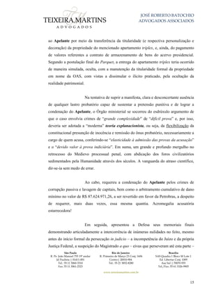 JOSÉ ROBERTO BATOCHIO
ADVOGADOS ASSOCIADOS
São Paulo
R. Pe. João Manuel 755 19º andar
Jd Paulista | 01411-001
Tel.: 55 11 3060-3310
Fax: 55 11 3061-2323
Rio de Janeiro
R. Primeiro de Março 23 Conj. 1606
Centro| 20010-904 
Tel.: 55 21 3852-8280
Brasília
SAS Quadra 1 Bloco M Lote 1
Ed. Libertas Conj. 1009
Asa Sul | 70070-935
Tel./Fax: 55 61 3326-9905
www.teixeiramartins.com.br
15
ao Apelante por meio da transferência da titularidade (e respectiva personalização e
decoração) da propriedade do mencionado apartamento tríplex, e, ainda, do pagamento
de valores referentes a contrato de armazenamento de bens do acervo presidencial.
Segundo a postulação final do Parquet, a entrega do apartamento tríplex teria ocorrido
de maneira simulada, oculta, com a manutenção da titularidade formal da propriedade
em nome da OAS, com vistas a dissimular o ilícito praticado, pela ocultação da
realidade patrimonial.
Na tentativa de suprir a manifesta, clara e desconcertante ausência
de qualquer lastro probatório capaz de sustentar a pretensão punitiva e de lograr a
condenação do Apelante, o Órgão ministerial se socorreu do esdrúxulo argumento de
que o caso envolvia crimes de “grande complexidade” de “difícil prova” e, por isso,
deveria ser adotada a “moderna” teoria explanacionista, ou seja, da flexibilização da
constitucional presunção de inocência e remissão do ônus probatório, necessariamente a
cargo de quem acusa, conferindo-se “elasticidade à admissão das provas da acusação”
e o “devido valor à prova indiciária”. Em suma, um grande e profundo mergulho no
retrocesso do Medievo processual penal, com abdicação dos foros civilizatórios
sedimentados pela Humanidade através dos séculos. A vanguarda do atraso científico,
dir-se-ia sem medo de errar.
Ao cabo, requereu a condenação do Apelante pelos crimes de
corrupção passiva e lavagem de capitais, bem como o arbitramento cumulativo de dano
mínimo no valor de R$ 87.624.971,26, a ser revertido em favor da Petrobras, a despeito
de requerer, mais duas vezes, essa mesma quantia. Acromegalia acusatória
estarrecedora!
Em seguida, apresentou a Defesa seus memoriais finais
demonstrando articuladamente a intercorrência de inúmeras nulidades no feito, mesmo
antes do início formal da persecução in judicio – a incompetência do Juízo e da própria
Justiça Federal, a suspeição do Magistrado a quo – eivas que perseveram até esta parte –
 