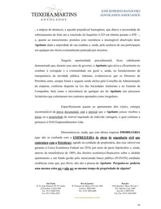 JOSÉ ROBERTO BATOCHIO
ADVOGADOS ASSOCIADOS
São Paulo
R. Pe. João Manuel 755 19º andar
Jd Paulista | 01411-001
Tel.: 55 11 3060-3310
Fax: 55 11 3061-2323
Rio de Janeiro
R. Primeiro de Março 23 Conj. 1606
Centro| 20010-904 
Tel.: 55 21 3852-8280
Brasília
SAS Quadra 1 Bloco M Lote 1
Ed. Libertas Conj. 1009
Asa Sul | 70070-935
Tel./Fax: 55 61 3326-9905
www.teixeiramartins.com.br
16
, a inépcia da denúncia, a questão prejudicial homogênea, que ditava a necessidade de
sobrestamento do feito até a conclusão do Inquérito 4.325 em trâmite perante o STF –,
e, quanto ao merecimento, postulou com veemência a insonegável absolvição deste
Apelante dada a atipicidade de sua conduta e, ainda, pela ausência de sua participação
em qualquer ato ilícito eventualmente praticado por terceiros.
Naquela oportunidade procedimental, ficou cabalmente
demonstrado que, durante seus anos de governo, o Apelante agiu ativa e eficazmente no
combate à corrupção e à criminalidade em geral e, ainda, no fortalecimento da
transparência da atividade pública. Ademais, evidenciou-se que os Diretores da
Petrobras eram, sempre foram e seguem sendo eleitos pelo Conselho de Administração
da empresa, conforme disposto na Lei das Sociedades Anônimas e no Estatuto da
Companhia, bem como a inexistência de qualquer ato do Apelante nos processos
licitatórios que culminaram nos contratos apontados como irregulares.
Especificamente quanto ao apartamento dito tríplex, emergiu
incontrastável da prova documental, oral e pericial que o Apelante jamais recebeu a
posse ou a propriedade do imóvel inquinado de indevida vantagem, o qual continua a
pertencer à OAS Empreendimentos Ltda.
Demonstrou-se, ainda, que esta última empresa IMOBILIÁRIA
(que não se confunde com a EMPREITEIRA de obras de engenharia civil que
contratara com a Petrobras), agindo na condição de proprietária, deu esse imóvel em
garantia à Caixa Econômica Federal em 2010, por meio de pacto hipotecário e, ainda,
através da transferência de 100% dos direitos econômico-financeiros sobre o aludido
apartamento a um fundo gerido pelo mencionado banco público (FI-FGTS) entidades
creditícias estas que, por óbvio, não são a pessoa do Apelante. Pergunta-se: poderia
uma mesma coisa ser e não ser ao mesmo tempo de propriedade de alguém?
 