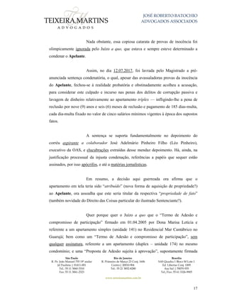 JOSÉ ROBERTO BATOCHIO
ADVOGADOS ASSOCIADOS
São Paulo
R. Pe. João Manuel 755 19º andar
Jd Paulista | 01411-001
Tel.: 55 11 3060-3310
Fax: 55 11 3061-2323
Rio de Janeiro
R. Primeiro de Março 23 Conj. 1606
Centro| 20010-904 
Tel.: 55 21 3852-8280
Brasília
SAS Quadra 1 Bloco M Lote 1
Ed. Libertas Conj. 1009
Asa Sul | 70070-935
Tel./Fax: 55 61 3326-9905
www.teixeiramartins.com.br
17
Nada obstante, essa copiosa catarata de provas de inocência foi
olimpicamente ignorada pelo Juízo a quo, que estava e sempre esteve determinado a
condenar o Apelante.
Assim, no dia 12.07.2017, foi lavrada pelo Magistrado a pré-
anunciada sentença condenatória, o qual, apesar das avassaladoras provas da inocência
do Apelante, fechou-se à realidade probatória e obstinadamente acolheu a acusação,
para considerar este culpado e incurso nas penas dos delitos de corrupção passiva e
lavagem de dinheiro relativamente ao apartamento tríplex — infligindo-lhe a pena de
reclusão por nove (9) anos e seis (6) meses de reclusão e pagamento de 185 dias-multa,
cada dia-multa fixado no valor de cinco salários mínimos vigentes à época dos supostos
fatos.
A sentença se suporta fundamentalmente no depoimento do
corréu aspirante a colaborador José Adelmário Pinheiro Filho (Léo Pinheiro),
executivo da OAS, e elucubrações extraídas desse mendaz depoimento. Há, ainda, na
justificação processual da injusta condenação, referências a papéis que sequer estão
assinados, por isso apócrifos, e até a matérias jornalísticas.
Em resumo, a decisão aqui guerreada ora afirma que o
apartamento em tela teria sido “atribuído” (nova forma de aquisição de propriedade?)
ao Apelante, ora assoalha que este seria titular da respectiva “propriedade de fato”
(também novidade do Direito das Coisas particular do ilustrado Sentenciante?).
Quer porque quer o Juízo a quo que o “Termo de Adesão e
compromisso de participação” firmado em 01.04.2005 por Dona Marisa Letícia e
referente a um apartamento simples (unidade 141) no Residencial Mar Cantábrico no
Guarujá; bem como um “Termo de Adesão e compromisso de participação”, sem
qualquer assinatura, referente a um apartamento (duplex – unidade 174) no mesmo
condomínio; e uma “Proposta de Adesão sujeita à aprovação”, supostamente firmada
 