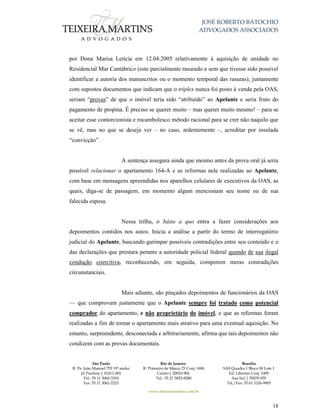 JOSÉ ROBERTO BATOCHIO
ADVOGADOS ASSOCIADOS
São Paulo
R. Pe. João Manuel 755 19º andar
Jd Paulista | 01411-001
Tel.: 55 11 3060-3310
Fax: 55 11 3061-2323
Rio de Janeiro
R. Primeiro de Março 23 Conj. 1606
Centro| 20010-904 
Tel.: 55 21 3852-8280
Brasília
SAS Quadra 1 Bloco M Lote 1
Ed. Libertas Conj. 1009
Asa Sul | 70070-935
Tel./Fax: 55 61 3326-9905
www.teixeiramartins.com.br
18
por Dona Marisa Letícia em 12.04.2005 relativamente à aquisição de unidade no
Residencial Mar Cantábrico (este parcialmente rasurado e sem que tivesse sido possível
identificar a autoria dos manuscritos ou o momento temporal das rasuras); juntamente
com supostos documentos que indicam que o tríplex nunca foi posto à venda pela OAS,
seriam “provas” de que o imóvel teria sido “atribuído” ao Apelante e seria fruto do
pagamento de propina. É preciso se querer muito – mas querer muito mesmo! – para se
aceitar esse contorcionista e rocambolesco método racional para se crer não naquilo que
se vê, mas no que se deseja ver – no caso, ardentemente –, acreditar por insulada
“convicção”.
A sentença assegura ainda que mesmo antes da prova oral já seria
possível relacionar o apartamento 164-A e as reformas nele realizadas ao Apelante,
com base em mensagens apreendidas nos aparelhos celulares de executivos da OAS, as
quais, diga-se de passagem, em momento algum mencionam seu nome ou de sua
falecida esposa.
Nessa trilha, o Juízo a quo entra a fazer considerações aos
depoimentos contidos nos autos. Inicia a análise a partir do termo de interrogatório
judicial do Apelante, buscando garimpar possíveis contradições entre seu conteúdo e o
das declarações que prestara perante a autoridade policial federal quando de sua ilegal
condução coercitiva, reconhecendo, em seguida, comporem meras contradições
circunstanciais.
Mais adiante, são pinçados depoimentos de funcionários da OAS
— que comprovam justamente que o Apelante sempre foi tratado como potencial
comprador do apartamento, e não proprietário do imóvel, e que as reformas foram
realizadas a fim de tornar o apartamento mais atrativo para uma eventual aquisição. No
entanto, surpreendente, desconectada e arbitrariamente, afirma que tais depoimentos não
condizem com as provas documentais.
 
