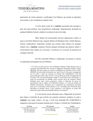 JOSÉ ROBERTO BATOCHIO
ADVOGADOS ASSOCIADOS
São Paulo
R. Pe. João Manuel 755 19º andar
Jd Paulista | 01411-001
Tel.: 55 11 3060-3310
Fax: 55 11 3061-2323
Rio de Janeiro
R. Primeiro de Março 23 Conj. 1606
Centro| 20010-904 
Tel.: 55 21 3852-8280
Brasília
SAS Quadra 1 Bloco M Lote 1
Ed. Libertas Conj. 1009
Asa Sul | 70070-935
Tel./Fax: 55 61 3326-9905
www.teixeiramartins.com.br
20
depoimento do corréu aspirante a colaborador, Léo Pinheiro, que atende às aspirações
da acusação e, por consequência, daquele Juízo.
A oitiva deste corréu foi o caminho encontrado pela acusação e
pelo Juiz para justificar uma injustificável condenação, flagrantemente destituída de
qualquer baldrame factual e empírico ou mesmo de prova de culpa.
Mais adiante são mencionados diversos depoimentos, dentre os
quais os de Paulo Roberto Costa, Augusto Ribeiro de Mendonça Neto e Pedro Barusco,
formais colaboradores. Importante ressaltar que nenhum deles afirmou ter qualquer
relação com o Apelante, tampouco fizeram qualquer afirmação que pudesse indicar o
envolvimento deste último em solicitação, recebimento ou aceitação de promessa de
vantagem indevida.
Por fim, buscando embasar a condenação, novamente se retorna
ao industriado interrogatório de Léo Pinheiro:
“773. Para ser mais preciso, José Adelmário Pinheiro Filho declarou não se
recordar especificamente dos acertos na Refinaria Presidente Getúlio Vargas
(REPAR), mas que, quanto ao contrato na Refinaria do Nordeste Abreu e Lima
(RNEST), foi procurado diretamente por João Vaccari Neto para o pagamento
de 1% sobre o valor do contrato ao Partido dos Trabalhadores ("Eu fui
procurado pelo senhor João Vaccari e ele me falou que tinha um pagamento de
1% para o PT, isso foi diretamente comigo"). Concordou com a solicitação e o
valor foi incorporado na aludida conta corrente geral de propinas, depois
debitada para, entre outros propósitos, abater a diferença do preço do
apartamento 164-A, triplex, do Condomínio Solaris, e o custo da reforma do
aludido apartamento. Declarou que o pagamento foi inicialmente motivado
para que a Construtora OAS passasse a ser convidada pela Petrobrás para
participar de grandes obras, o que viabilizou o seu ingresso no grupo das
empreiteiras que ajustavam fraudulentamente as licitações.”
E é com âncora nessas afirmações que o Magistrado de primeiro
grau chega à conclusão de que existiria um esquema criminoso complexo no qual o
Apelante teria papel central e de que a OAS teria destinado R$ 16.000.000,00 à
imaginária conta geral de propina mantida entre o Grupo e o Partido dos Trabalhadores,
 