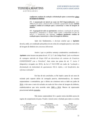 JOSÉ ROBERTO BATOCHIO
ADVOGADOS ASSOCIADOS
São Paulo
R. Pe. João Manuel 755 19º andar
Jd Paulista | 01411-001
Tel.: 55 11 3060-3310
Fax: 55 11 3061-2323
Rio de Janeiro
R. Primeiro de Março 23 Conj. 1606
Centro| 20010-904 
Tel.: 55 21 3852-8280
Brasília
SAS Quadra 1 Bloco M Lote 1
Ed. Libertas Conj. 1009
Asa Sul | 70070-935
Tel./Fax: 55 61 3326-9905
www.teixeiramartins.com.br
22
configuram condutas de ocultação e dissimulação aptas a caracterizar crimes
de lavagem de dinheiro.
894. A manutenção do imóvel em nome da OAS Empreendimentos, entre
2009 até pelo menos o final de 2014, ocultando o proprietário de fato, também
configura conduta de ocultação apta a caracterizar o crime de lavagem de
dinheiro.
895. A agregação de valor ao apartamento, mediante a realização de reformas
dispendiosas, mantendo-se o mesmo tempo oculta a titularidade de fato do
imóvel e o beneficiário das reformas, configura igualmente conduta de
ocultação apta a caracterizar o crime de lavagem de dinheiro.
Após tais fundamentos, o decisum conclui que o Apelante
deveria, então, ser condenado pela prática de um crime de corrupção passiva e um crime
de lavagem de dinheiro em concursus delictorum.
Assim é que se proferiu sentença condenatória considerando o
Apelante como incurso nas penas do art. 317, § 1º, do Código Penal, “pelo recebimento
de vantagem indevida do Grupo OAS em decorrência do contrato do Consórcio
CONEST/RNEST com a Petrobrás”, bem como nas penas do art. 1º, inciso V
(dispositivo revogado em 2012), da Lei nº 9.613/1998 em razão da “ocultação e
dissimulação da titularidade do apartamento 164-A, tríplex, e do beneficiário das
reformas realizadas”.
Em face de tais conclusões, se lhe impôs a pena de seis anos de
reclusão pelo suposto delito de corrupção passiva, determinando-se, de maneira
surpreendente e contraditória, que o último ato criminoso teria se dado em junho de
2014, e três anos e meio de reclusão em razão do ficto crime de lavagem de dinheiro,
estabelecendo-se que teria ocorrido entre 2009 e 2014. Marcos de repercussão
prescricional adrede ensaiados.
Não menos surpreendente foi o quanto restou decidido acerca do
regime de cumprimento de pena. Fixado o inicial como o fechado para todos os corréus
 