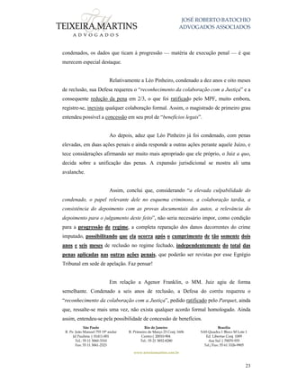 JOSÉ ROBERTO BATOCHIO
ADVOGADOS ASSOCIADOS
São Paulo
R. Pe. João Manuel 755 19º andar
Jd Paulista | 01411-001
Tel.: 55 11 3060-3310
Fax: 55 11 3061-2323
Rio de Janeiro
R. Primeiro de Março 23 Conj. 1606
Centro| 20010-904 
Tel.: 55 21 3852-8280
Brasília
SAS Quadra 1 Bloco M Lote 1
Ed. Libertas Conj. 1009
Asa Sul | 70070-935
Tel./Fax: 55 61 3326-9905
www.teixeiramartins.com.br
23
condenados, os dados que ticam à progressão — matéria de execução penal — é que
merecem especial destaque.
Relativamente a Léo Pinheiro, condenado a dez anos e oito meses
de reclusão, sua Defesa requereu o “reconhecimento da colaboração com a Justiça” e a
consequente redução da pena em 2/3, o que foi ratificado pelo MPF, muito embora,
registre-se, inexista qualquer colaboração formal. Assim, o magistrado de primeiro grau
entendeu possível a concessão em seu prol de “benefícios legais”.
Ao depois, aduz que Léo Pinheiro já foi condenado, com penas
elevadas, em duas ações penais e ainda responde a outras ações perante aquele Juízo, e
tece considerações afirmando ser muito mais apropriado que ele próprio, o Juiz a quo,
decida sobre a unificação das penas. A expansão jurisdicional se mostra ali uma
avalanche.
Assim, conclui que, considerando “a elevada culpabilidade do
condenado, o papel relevante dele no esquema criminoso, a colaboração tardia, a
consistência do depoimento com as provas documentais dos autos, a relevância do
depoimento para o julgamento deste feito”, não seria necessário impor, como condição
para a progressão de regime, a completa reparação dos danos decorrentes do crime
imputado, possibilitando que ela ocorra após o cumprimento de tão somente dois
anos e seis meses de reclusão no regime fechado, independentemente do total das
penas aplicadas nas outras ações penais, que poderão ser revistas por esse Egrégio
Tribunal em sede de apelação. Faz pensar!
Em relação a Agenor Franklin, o MM. Juiz agiu de forma
semelhante. Condenado a seis anos de reclusão, a Defesa do corréu requereu o
“reconhecimento da colaboração com a Justiça”, pedido ratificado pelo Parquet, ainda
que, ressalte-se mais uma vez, não exista qualquer acordo formal homologado. Ainda
assim, entendeu-se pela possibilidade de concessão de benefícios.
 
