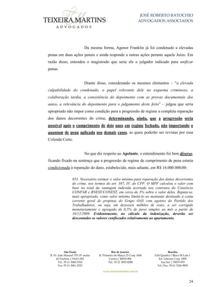 JOSÉ ROBERTO BATOCHIO
ADVOGADOS ASSOCIADOS
São Paulo
R. Pe. João Manuel 755 19º andar
Jd Paulista | 01411-001
Tel.: 55 11 3060-3310
Fax: 55 11 3061-2323
Rio de Janeiro
R. Primeiro de Março 23 Conj. 1606
Centro| 20010-904 
Tel.: 55 21 3852-8280
Brasília
SAS Quadra 1 Bloco M Lote 1
Ed. Libertas Conj. 1009
Asa Sul | 70070-935
Tel./Fax: 55 61 3326-9905
www.teixeiramartins.com.br
24
Da mesma forma, Agenor Franklin já foi condenado a elevadas
penas em duas ações penais e ainda responde a outras ações perante aquele Juízo. Em
razão disso, entendeu o magistrado que serie ele o julgador indicado para unificar
penas.
Diante disso, considerando os mesmos elementos – “a elevada
culpabilidade do condenado, o papel relevante dele no esquema criminoso, a
colaboração tardia, a consistência do depoimento com as provas documentais dos
autos, a relevância do depoimento para o julgamento deste feito” – julgou que seria
apropriado não impor como condição para a progressão de regime a completa reparação
dos danos decorrentes do crime, determinando, ainda, que a progressão seria
possível após o cumprimento de dois anos em regime fechado, não importando o
quantum de pena aplicada nos demais casos, as quais poderão ser revistas por essa
Colenda Corte.
No que diz respeito ao Apelante, o entendimento foi bem diverso,
ficando fixado na sentença que a progressão de regime de cumprimento de pena estaria
condicionada à reparação do dano, estabelecido, mais adiante, em R$ 16.000.000,00:
953. Necessário estimar o valor mínimo para reparação dos danos decorrentes
do crime, nos termos do art. 387, IV, do CPP. O MPF calculou o valor com
base no total da vantagem indevida acertada nos contratos do Consórcio
CONPAR e RNEST/CONEST, em cerca de 3% sobre o valor deles. Reputa-se,
mais apropriado, como valor mínimo limitá-lo ao montante destinado à conta
corrente geral de propinas do Grupo OAS com agentes do Partido dos
Trabalhadores, ou seja, em dezesseis milhões de reais, a ser corrigido
monetariamente e agregado de 0,5% de juros simples ao mês a partir de
10/12/2009. Evidentemente, no cálculo da indenização, deverão ser
descontados os valores confiscados relativamente ao apartamento.
 