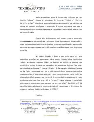 JOSÉ ROBERTO BATOCHIO
ADVOGADOS ASSOCIADOS
São Paulo
R. Pe. João Manuel 755 19º andar
Jd Paulista | 01411-001
Tel.: 55 11 3060-3310
Fax: 55 11 3061-2323
Rio de Janeiro
R. Primeiro de Março 23 Conj. 1606
Centro| 20010-904 
Tel.: 55 21 3852-8280
Brasília
SAS Quadra 1 Bloco M Lote 1
Ed. Libertas Conj. 1009
Asa Sul | 70070-935
Tel./Fax: 55 61 3326-9905
www.teixeiramartins.com.br
25
Assim, contrariando o que já fora decidido e alertado por esse
Egrégio Tribunal11
durante o julgamento da Apelação Criminal nº 5012331-
04.2015.4.04.70012
, imiscui-se o Magistrado da cognição, em matéria que não é de sua
alçada, ao pretender condicionar a progressão de regime aos outros réus após o
cumprimento de dois anos e meio da pena, no caso de Léo Pinheiro, e dois anos no caso
de Agenor Franklin.
Ou seja, além do Juízo a quo, mais uma vez, tratar na sentença de
tema estranho às suas atribuições – porquanto ligado à competência da execução –,
ainda tratou os acusados de forma desigual no tocante aos requisitos para a progressão
de regime, apenas acentuando que o critério da impessoalidade passou longe do decisum
recorrido.
No mesmo julgado, o Juízo a quo ainda houve por bem
determinar o confisco do apartamento 164-A, triplex, Edifício Salina, Condomínio
Solaris, no Guarujá, matrícula 104801 do Registro de Imóveis do Guarujá, por
considerá-lo produto de crime de corrupção e de lavagem de dinheiro. Para tanto,
expediu ofício ao Juízo da 1ª. Vara de Falências e de Recuperação Judicial da Comarca
de São Paulo, comunicando que “por ocasião da prolação da sentença condenatória
nos autos acima, foi decretado o sequestro e confisco do apartamento 164-A, triplex, do
Condomínio Solaris, de matrícula 104.801 do Registro de Imóveis do Guarujá/SP como
produto de crime, com base no art. 91, II, "b", do CP”, razão pela qual “o imóvel não
pode mais ser considerado como garantia em processos cíveis”. Em 01.08.2017 foi
expedido ofício pelo juízo da recuperação judicial, comunicando o deferimento do
sequestro, conforme decisão proferida em 31.07.2017.
Pois bem.
11
Disponível em < http://www.conjur.com.br/2017-jul-10/juizes-acusam-moro-usar-acordos-amarrar-
cortes-superiores > Acesso em agosto de 2017.
12
Notas taquigráficas da sessão de julgamento disponíveis no evento 154 daquela apelação criminal.
 