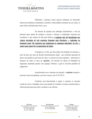 JOSÉ ROBERTO BATOCHIO
ADVOGADOS ASSOCIADOS
São Paulo
R. Pe. João Manuel 755 19º andar
Jd Paulista | 01411-001
Tel.: 55 11 3060-3310
Fax: 55 11 3061-2323
Rio de Janeiro
R. Primeiro de Março 23 Conj. 1606
Centro| 20010-904 
Tel.: 55 21 3852-8280
Brasília
SAS Quadra 1 Bloco M Lote 1
Ed. Libertas Conj. 1009
Asa Sul | 70070-935
Tel./Fax: 55 61 3326-9905
www.teixeiramartins.com.br
26
Publicada a sentença, foram opostos embargos de declaração
diante das manifestas contradições, omissões e obscuridades constantes de seu corpo, os
quais foram rejeitados pelo Juízo a quo.
Na decisão de rejeição dos embargos declaratórios, o Juiz de
primeiro grau, apesar de rechaçar o recurso e reforçar a condenação, terminou por
reconhecer o que sempre foi dito pela Defesa: o Apelante não foi beneficiado por
valores desviados de três contratos firmados pela Petrobrás — indicados na
denúncia como “Os contratos que originaram as vantagens indevidas” (p. 63) —
assim como nunca foi o proprietário do tríplex.
Consigne-se, ao fim, que dias depois da prolação da sentença, o
juízo de piso, por meio de decisão manifestamente ilegal – que confunde reparação de
danos com produto ou proveito do crime, e se baseia em mera cogitação –, determinou o
bloqueio de todos os bens do Apelante. Tal decisão foi objeto de Mandado de
Segurança impetrado perante esse Egrégio Tribunal, o qual se encontra pendente de
julgamento.
Inconformada com a sentença ora atacada, o Apelante interpôs o
presente recurso de apelação, oportuno tempore (em 31.07.2017).
Conforme será demonstrado a seguir, a sentença se encontra
eivada de vícios e nulidades, bem como prenhe de violações a normas constitucionais e
infraconstitucionais que estão a reclamar a sua reforma.
 