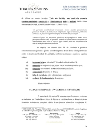 JOSÉ ROBERTO BATOCHIO
ADVOGADOS ASSOCIADOS
São Paulo
R. Pe. João Manuel 755 19º andar
Jd Paulista | 01411-001
Tel.: 55 11 3060-3310
Fax: 55 11 3061-2323
Rio de Janeiro
R. Primeiro de Março 23 Conj. 1606
Centro| 20010-904 
Tel.: 55 21 3852-8280
Brasília
SAS Quadra 1 Bloco M Lote 1
Ed. Libertas Conj. 1009
Asa Sul | 70070-935
Tel./Fax: 55 61 3326-9905
www.teixeiramartins.com.br
28
de efeitos no mundo jurídico. Todo ato jurídico que contraria garantia
constitucionalmente assegurada é absolutamente nulo e ineficaz. Desta forma
entendem GRINOVER, SCARANCE FERNANDES e GOMES FILHO:
“As garantias constitucionais-processuais, mesmo quando aparentemente
postas em benefício da parte, visam em primeiro lugar ao interesse público na
condução do processo segundo as regras do devido processo legal.
Resulta daí que o ato processual, praticado em infringência à norma ou ao
princípio constitucional de garantia, poderá ser juridicamente inexistente ou
absolutamente nulo; não há espaço, nesse campo, para atos irregulares sem
sanção, nem para nulidades relativas.”17
Na espécie, um número sem fim de violações a garantias
constitucionais asseguradas a quem é acusado da prática de um delito foram perpetradas
contra os direitos de liberdade do Apelante, conforme esmiuçado a seguir, na seguinte
ordem:
(i) incompetência do Juízo da 13ª Vara Federal de Curitiba/PR;
(ii) suspeição do magistrado que julgou a ação penal em primeiro grau;
(iii) suspeição dos membros do Ministério Público Federal;
(iv) cerceamento do direito de defesa;
(v) falta de correlação entre a denúncia e a sentença; e
(vi) ausência de fundamentação da sentença.
Senão, vejamos.
III.1. DA INCOMPETÊNCIA DA 13ª VARA FEDERAL DE CURITIBA/PR
A garantia do juiz natural é uma das mais elementares proteções
ao indivíduo no Estado Democrático de Direito e está insculpida na Constituição da
República na forma de vedação à criação de um juízo ou tribunal de exceção (art. 5º,
17
GRINOVER, Ada Pellegrini; FERNANDES, Antonio Scarance; GOMES FILHO, Antonio Magalhães.
As nulidades no processo penal. 3. ed. São Paulo: Malheiros, 1993, p. 21.
 