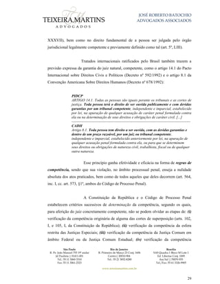 JOSÉ ROBERTO BATOCHIO
ADVOGADOS ASSOCIADOS
São Paulo
R. Pe. João Manuel 755 19º andar
Jd Paulista | 01411-001
Tel.: 55 11 3060-3310
Fax: 55 11 3061-2323
Rio de Janeiro
R. Primeiro de Março 23 Conj. 1606
Centro| 20010-904 
Tel.: 55 21 3852-8280
Brasília
SAS Quadra 1 Bloco M Lote 1
Ed. Libertas Conj. 1009
Asa Sul | 70070-935
Tel./Fax: 55 61 3326-9905
www.teixeiramartins.com.br
29
XXXVII), bem como no direito fundamental de a pessoa ser julgada pelo órgão
jurisdicional legalmente competente e previamente definido como tal (art. 5º, LIII).
Tratados internacionais ratificados pelo Brasil também trazem a
previsão expressa da garantia do juiz natural, competente, como o artigo 14.1 do Pacto
Internacional sobre Direitos Civis e Políticos (Decreto nº 592/1992) e o artigo 8.1 da
Convenção Americana Sobre Direitos Humanos (Decreto nº 678/1992):
PIDCP
ARTIGO 14.1. Todas as pessoas são iguais perante os tribunais e as cortes de
justiça. Toda pessoa terá o direito de ser ouvida publicamente e com devidas
garantias por um tribunal competente, independente e imparcial, estabelecido
por lei, na apuração de qualquer acusação de caráter penal formulada contra
ela ou na determinação de seus direitos e obrigações de caráter civil. [...]
------------------------------------------------------------------------------------------------
CADH
Artigo 8.1. Toda pessoa tem direito a ser ouvida, com as devidas garantias e
dentro de um prazo razoável, por um juiz ou tribunal competente,
independente e imparcial, estabelecido anteriormente por lei, na apuração de
qualquer acusação penal formulada contra ela, ou para que se determinem
seus direitos ou obrigações de natureza civil, trabalhista, fiscal ou de qualquer
outra natureza.
Esse princípio ganha efetividade e eficácia na forma de regras de
competência, sendo que sua violação, no âmbito processual penal, enseja a nulidade
absoluta dos atos praticados, bem como de todos aqueles que deles decorrem (art. 564,
inc. I, cc. art. 573, §1º, ambos do Código de Processo Penal).
A Constituição da República e o Código de Processo Penal
estabelecem critérios sucessivos de determinação da competência, segundo os quais,
para aferição do juiz concretamente competente, não se podem olvidar as etapas de: (i)
verificação da competência originária de alguma das cortes de superposição (arts. 102,
I, e 105, I, da Constituição da República); (ii) verificação da competência da esfera
restrita das Justiças Especiais; (iii) verificação da competência da Justiça Comum em
âmbito Federal ou da Justiça Comum Estadual; (iv) verificação da competência
 