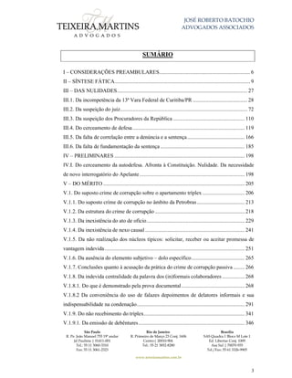 JOSÉ ROBERTO BATOCHIO
ADVOGADOS ASSOCIADOS
São Paulo
R. Pe. João Manuel 755 19º andar
Jd Paulista | 01411-001
Tel.: 55 11 3060-3310
Fax: 55 11 3061-2323
Rio de Janeiro
R. Primeiro de Março 23 Conj. 1606
Centro| 20010-904 
Tel.: 55 21 3852-8280
Brasília
SAS Quadra 1 Bloco M Lote 1
Ed. Libertas Conj. 1009
Asa Sul | 70070-935
Tel./Fax: 55 61 3326-9905
www.teixeiramartins.com.br
3
SUMÁRIO
I – CONSIDERAÇÕES PREAMBULARES................................................................. 6
II – SÍNTESE FÁTICA................................................................................................. 9
III – DAS NULIDADES............................................................................................. 27
III.1. Da incompetência da 13ª Vara Federal de Curitiba/PR ....................................... 28
III.2. Da suspeição do juiz........................................................................................... 72
III.3. Da suspeição dos Procuradores da República ................................................... 110
III.4. Do cerceamento de defesa................................................................................ 119
III.5. Da falta de correlação entre a denúncia e a sentença......................................... 166
III.6. Da falta de fundamentação da sentença ............................................................ 185
IV – PRELIMINARES ............................................................................................. 198
IV.I. Do cerceamento da autodefesa. Afronta à Constituição. Nulidade. Da necessidade
de novo interrogatório do Apelante........................................................................... 198
V – DO MÉRITO ..................................................................................................... 205
V.1. Do suposto crime de corrupção sobre o apartamento tríplex .............................. 206
V.1.1. Do suposto crime de corrupção no âmbito da Petrobras.................................. 213
V.1.2. Da estrutura do crime de corrupção ................................................................ 218
V.1.3. Da inexistência do ato de ofício...................................................................... 229
V.1.4. Da inexistência de nexo causal ....................................................................... 241
V.1.5. Da não realização dos núcleos típicos: solicitar, receber ou aceitar promessa de
vantagem indevida.................................................................................................... 251
V.1.6. Da ausência do elemento subjetivo – dolo específico...................................... 265
V.1.7. Conclusões quanto à acusação da prática do crime de corrupção passiva ........ 266
V.1.8. Da indevida centralidade da palavra dos (in)formais colaboradores ................ 268
V.1.8.1. Do que é demonstrado pela prova documental............................................. 268
V.1.8.2 Da conveniência do uso de falazes depoimentos de delatores informais e sua
indispensabilidade na condenação............................................................................. 291
V.1.9. Do não recebimento do tríplex........................................................................ 341
V.1.9.1. Da emissão de debêntures............................................................................ 346
 