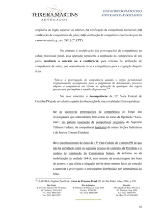 JOSÉ ROBERTO BATOCHIO
ADVOGADOS ASSOCIADOS
São Paulo
R. Pe. João Manuel 755 19º andar
Jd Paulista | 01411-001
Tel.: 55 11 3060-3310
Fax: 55 11 3061-2323
Rio de Janeiro
R. Primeiro de Março 23 Conj. 1606
Centro| 20010-904 
Tel.: 55 21 3852-8280
Brasília
SAS Quadra 1 Bloco M Lote 1
Ed. Libertas Conj. 1009
Asa Sul | 70070-935
Tel./Fax: 55 61 3326-9905
www.teixeiramartins.com.br
30
originária do órgão superior ou inferior; (v) verificação da competência territorial; (vi)
verificação da competência de juízo; (vii) verificação da competência interna do juiz do
caso concreto (v.g., art. 399, § 2º, CPP).
No atinente à modificação (ou prorrogação) de competência na
esfera processual penal, essa operação representa a ampliação da competência de um
juízo, mediante a conexão ou a continência, para retirada da atribuição de
competência de outro, que normalmente teria a competência para a cognição daquele
feito:
“Tem-se a prorrogação de competência quando o órgão jurisdicional
originariamente incompetente para o julgamento de determinado processo
adquire a competência em virtude da aplicação de quaisquer das regras
processuais que impõem a reunião de processos.”18
No caso concreto, a incompetência da 13ª Vara Federal de
Curitiba/PR pode ser aferida a partir da observação de cinco realidades fático-jurídicas:
(a) as sucessivas prorrogações de competência ao longo das
investigações que antecederam, bem como no curso da Operação “Lava-
Jato”, em patente usurpação da competência originária do Supremo
Tribunal Federal, da competência territorial de outras Seções Judiciárias
e da Justiça Comum Estadual;
(b) o reconhecimento do Juízo da 13ª Vara Federal de Curitiba/PR de que
não há correlação entre os supostos desvios de contratos da Petrobras e o
custeio da construção do Condomínio Solaris, da reforma ou da
mobilização da unidade 164-A, nem mesmo da armazenagem dos bens
do acervo, o que afasta a alegação prévia deste mesmo Juízo de conexão
a autorizar a prorrogatio e consequente distribuição por dependência do
feito;
18
OLIVEIRA, Eugênio Pacelli de. Curso de Processo Penal. 20. ed. São Paulo: Atlas, 2016. p. 293.
 