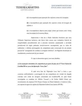 JOSÉ ROBERTO BATOCHIO
ADVOGADOS ASSOCIADOS
São Paulo
R. Pe. João Manuel 755 19º andar
Jd Paulista | 01411-001
Tel.: 55 11 3060-3310
Fax: 55 11 3061-2323
Rio de Janeiro
R. Primeiro de Março 23 Conj. 1606
Centro| 20010-904 
Tel.: 55 21 3852-8280
Brasília
SAS Quadra 1 Bloco M Lote 1
Ed. Libertas Conj. 1009
Asa Sul | 70070-935
Tel./Fax: 55 61 3326-9905
www.teixeiramartins.com.br
31
(c) a incompetência para apuração dos supostos crimes de corrupção;
(d) a incompetência para apuração dos supostos crimes de lavagem de
capitais; e
(e) a incompetência objetiva para julgar crimes que teriam como vítima
uma Sociedade de Economia Mista.
Impressiona o fato de o Poder Judiciário brasileiro, por seus
Tribunais Superiores inclusive, não haver feito cessar esse verdadeiro festival de
irregularidades procedimentais até o presente momento, perpetuando a atividade
jurisdicional de órgão judicante manifestamente incompetente, que se valeu de
esdrúxulas e infinitas prorrogações de competência para consecução de um projeto
pessoal de “consagrador do combate à corrupção sistêmica”, em flagrante desatenção ao
mandamento constitucional do juiz natural.
É o que se demonstra agora, com mais detalhes.
a) da usurpação sistemática de competência por parte do juízo da 13ª Vara Federal de
Curitiba/PR no curso da Operação “Lava Jato”
A cada nova fase da “Operação Lava Jato” o Juízo a quo
construiu artificialmente a prorrogação de sua competência em virtude de alegada
conexão com crime de lavagem consumado em Londrina/PR, no qual foram
investigadas as condutas de Alberto Youssef e de Carlos Habib Chater por
investimentos da empresa CSA Project Finance na Dunel Indústria e Comércio Ltda.,
em suposta lavagem de capitais do Deputado Federal José Janene (PP-PR).
 