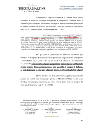 JOSÉ ROBERTO BATOCHIO
ADVOGADOS ASSOCIADOS
São Paulo
R. Pe. João Manuel 755 19º andar
Jd Paulista | 01411-001
Tel.: 55 11 3060-3310
Fax: 55 11 3061-2323
Rio de Janeiro
R. Primeiro de Março 23 Conj. 1606
Centro| 20010-904 
Tel.: 55 21 3852-8280
Brasília
SAS Quadra 1 Bloco M Lote 1
Ed. Libertas Conj. 1009
Asa Sul | 70070-935
Tel./Fax: 55 61 3326-9905
www.teixeiramartins.com.br
32
O inquérito nº 2006.70.00.018662-8 é a origem dessa espiral
ascendente e perene de ilegítimas prorrogações de competência. Naqueles autos, a
autoridade policial requereu a abertura de investigação para apurar suposta participação
de Alberto Youssef em quadrilha que cometeria crimes de lavagem de dinheiro em
benefício do Deputado Federal José Janene (doc. 01 – fl. 06):
Em que pese a Constituição da República determinar que
membros do Congresso Nacional devam ser processados originariamente no Supremo
Tribunal Federal (art. 53, caput e §1º c.c. art. 102, I, “b”), o Juízo da 13ª Vara Federal
de Curitiba/PR autorizou a investigação que partia da hipótese de que um Deputado
Federal no curso do mandato comandaria uma quadrilha de lavagem de dinheiro,
ao invés de remeter os autos para o Pretório Excelso. E a Constituição? Às urtigas?
Chama atenção o fato de o deferimento dos pedidos da autoridade
policial ter ocorrido sem manifestação prévia do Ministério Público Federal19
, em
atividade marcadamente inquisitorial do Juízo, e tendo como base conversações de
interceptação telefônica (doc. 01 – fls. 10-11):
19
Como detalhado nos autos do RHC nº 83.289 / RS, pendente de julgamento pelo Col. Superior Tribunal
de Justiça, essas investigações foram marcadas pela comunicação entre autoridade policial e magistrado,
com deferimento de medidas sem a prévia manifestação do parquet, o que representa patente subversão
da ordem processual penal.
 