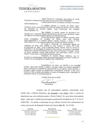 JOSÉ ROBERTO BATOCHIO
ADVOGADOS ASSOCIADOS
São Paulo
R. Pe. João Manuel 755 19º andar
Jd Paulista | 01411-001
Tel.: 55 11 3060-3310
Fax: 55 11 3061-2323
Rio de Janeiro
R. Primeiro de Março 23 Conj. 1606
Centro| 20010-904 
Tel.: 55 21 3852-8280
Brasília
SAS Quadra 1 Bloco M Lote 1
Ed. Libertas Conj. 1009
Asa Sul | 70070-935
Tel./Fax: 55 61 3326-9905
www.teixeiramartins.com.br
33
[...]
Acontece que tal interceptação registrou comunicação entre
Adolfo Góis e Roberto Brasiliano, um advogado e seu cliente, sobre a tomada de
depoimento que seria realizada perante a Polícia Federal. No curso dessa interceptação
ilegal – dado que é violadora da prerrogativa profissional insculpida no art.7º, II, Lei nº
8.906/1994 – foi obtida a informação de que Alberto Youssef teria conhecimento de
contas em proveito do Deputado Federal José Janene (doc. 01 – fls. 07-08):
 