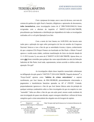 JOSÉ ROBERTO BATOCHIO
ADVOGADOS ASSOCIADOS
São Paulo
R. Pe. João Manuel 755 19º andar
Jd Paulista | 01411-001
Tel.: 55 11 3060-3310
Fax: 55 11 3061-2323
Rio de Janeiro
R. Primeiro de Março 23 Conj. 1606
Centro| 20010-904 
Tel.: 55 21 3852-8280
Brasília
SAS Quadra 1 Bloco M Lote 1
Ed. Libertas Conj. 1009
Asa Sul | 70070-935
Tel./Fax: 55 61 3326-9905
www.teixeiramartins.com.br
35
Com o perpassar do tempo, anos e anos de devassa, com mais de
centena de quebras de sigilo fiscal e bancário, diligências e apreensões de documentos,
todas inconclusivas, essas investigações (autos de nº 2006.70.00.018662-8) foram
revigoradas com a abertura do inquérito nº 5049557-14.2013.404.7000/PR,
procedimento que fundamenta a distribuição por dependência de todas as investigações
realizadas urbi et orbi pela Operação Lava Jato.
Com a morte de José Janene em 14.09.2010, não haveria mais
razão para a aplicação da regra sobre prerrogativa de foro de membro do Congresso
Nacional. Some-se a isso o fato de que as autoridades tiveram, à época, conhecimento
de que a empresa CSA Project Finance era localizada em São Paulo e Alberto Youssef
operava e residia nesta cidade, conforme manifestação do Juízo em decisão datada de
11.11.2013 (evento 3), nos autos de nº 5049557-14.2013.404.7000/PR. Apesar disso, os
autos não foram remetidos para qualquer das varas especializadas (ou não) da Subseção
Judiciária de São Paulo, local onde, supostamente, teriam ocorrido os delitos então em
apuração. Por quê?
As investigações objeto desse inquérito ressuscitado culminaram
na deflagração da ação penal nº 5047229-77.2014.4.04.7000/PR. Naquela denúncia20
, a
“Força-Tarefa” apontou como “indícios de crimes antecedentes” o suposto
recebimento, por José Janene, de R$4.100.000,00, presumidamente relacionados a
pagamentos e transferências bancárias apurados na AP nº 470/STF. Contudo,
propositadamente ignorou-se o fato de que José Janene faleceu antes da prolação de
qualquer sentença condenatória sobre os fatos investigados de que era suspeito no caso
“mensalão”. Salta aos olhos o fato de que esta ação penal, mesmo sendo resultante de
uma investigação de quase uma década, sequer conseguiu identificar e afirmar de forma
categórica qual o crime antecedente dos alegados atos de lavagem de capitais.
20
Disponível em: <http://lavajato.mpf.mp.br/atuacao-na-1a-instancia/denuncias-do-
mpf/documentos/arquivo-10-denuncia>
 
