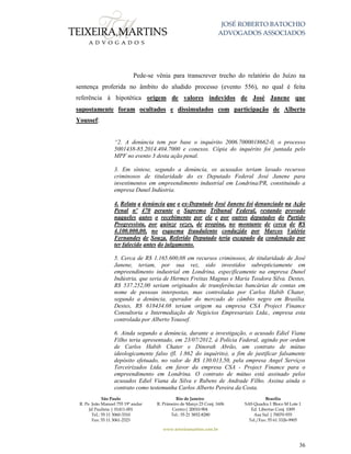 JOSÉ ROBERTO BATOCHIO
ADVOGADOS ASSOCIADOS
São Paulo
R. Pe. João Manuel 755 19º andar
Jd Paulista | 01411-001
Tel.: 55 11 3060-3310
Fax: 55 11 3061-2323
Rio de Janeiro
R. Primeiro de Março 23 Conj. 1606
Centro| 20010-904 
Tel.: 55 21 3852-8280
Brasília
SAS Quadra 1 Bloco M Lote 1
Ed. Libertas Conj. 1009
Asa Sul | 70070-935
Tel./Fax: 55 61 3326-9905
www.teixeiramartins.com.br
36
Pede-se vênia para transcrever trecho do relatório do Juízo na
sentença proferida no âmbito do aludido processo (evento 556), no qual é feita
referência à hipotética origem de valores indevidos de José Janene que
supostamente foram ocultados e dissimulados com participação de Alberto
Youssef:
“2. A denúncia tem por base o inquérito 2006.7000018662-0, o processo
5001438-85.2014.404.7000 e conexos. Cópia do inquérito foi juntada pelo
MPF no evento 3 desta ação penal.
3. Em síntese, segundo a denúncia, os acusados teriam lavado recursos
criminosos de titularidade do ex Deputado Federal José Janene para
investimentos em empreendimento industrial em Londrina/PR, constituindo a
empresa Dunel Indústria.
4. Relata a denúncia que o ex-Deputado José Janene foi denunciado na Ação
Penal nº 470 perante o Supremo Tribunal Federal, restando provado
naqueles autos o recebimento por ele e por outros deputados do Partido
Progressista, por quinze vezes, de propina, no montante de cerca de R$
4.100.000,00, no esquema fraudulento conduzido por Marcos Valério
Fernandes de Souza. Referido Deputado teria escapado da condenação por
ter falecido antes do julgamento.
5. Cerca de R$ 1.165.600,08 em recursos criminosos, de titularidade de José
Janene, teriam, por sua vez, sido investidos subrepticiamente em
empreendimento industrial em Londrina, especificamente na empresa Dunel
Indústria, que seria de Hermes Freitas Magnus e Maria Teodora Silva. Destes,
R$ 537.252,00 seriam originados de transferências bancárias de contas em
nome de pessoas interpostas, mas controladas por Carlos Habib Chater,
segundo a denúncia, operador do mercado de câmbio negro em Brasília.
Destes, R$ 618434.08 teriam origem na empresa CSA Project Finance
Consultoria e Intermediação de Negócios Empresariais Ltda., empresa esta
controlada por Alberto Youssef.
6. Ainda segundo a denúncia, durante a investigação, o acusado Ediel Viana
Filho teria apresentado, em 23/07/2012, à Polícia Federal, agindo por ordem
de Carlos Habib Chater e Dinorah Abrão, um contrato de mútuo
ideologicamente falso (fl. 1.862 do inquérito), a fim de justificar falsamente
depósito efetuado, no valor de R$ 130.013,50, pela empresa Angel Serviços
Terceirizados Ltda. em favor da empresa CSA - Project Finance para o
empreendimento em Londrina. O contrato de mútuo está assinado pelos
acusados Ediel Viana da Silva e Rubens de Andrade Filho. Assina ainda o
contrato como testemunha Carlos Alberto Pereira da Costa.
 