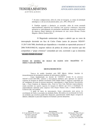 JOSÉ ROBERTO BATOCHIO
ADVOGADOS ASSOCIADOS
São Paulo
R. Pe. João Manuel 755 19º andar
Jd Paulista | 01411-001
Tel.: 55 11 3060-3310
Fax: 55 11 3061-2323
Rio de Janeiro
R. Primeiro de Março 23 Conj. 1606
Centro| 20010-904 
Tel.: 55 21 3852-8280
Brasília
SAS Quadra 1 Bloco M Lote 1
Ed. Libertas Conj. 1009
Asa Sul | 70070-935
Tel./Fax: 55 61 3326-9905
www.teixeiramartins.com.br
37
7. Os fatos configurariam, além do crime de lavagem, os crimes de falsidade
ideológica e o de uso de documento falso, arts. 299 e 304 do CP.
8. Também segundo a denúncia, os acusados, além de terem montado
empreendimento industrial em Londrina com recursos criminosos, buscaram
apropriar-se indevidamente do patrimônio imobilizado, material e intelectual,
da empresa Dunel Indústria em detrimento de seus sócios Hermes Freitas
Magnus e Maria Teodora Silva.”
O Magistrado sentenciante chegou a admitir que no curso da
interceptação decretada em face de Carlos Chater (autos do processo 5026387-
13.2017.4.04.7000, distribuído por dependência e vinculado ao supracitado processo nº
2006.70.00.018662-8), surgiram indícios da prática de crimes por terceiros que não
compunham o “grupo criminoso” comandado por este, ocorrendo o que se denomina
“encontro fortuito de provas”:
 