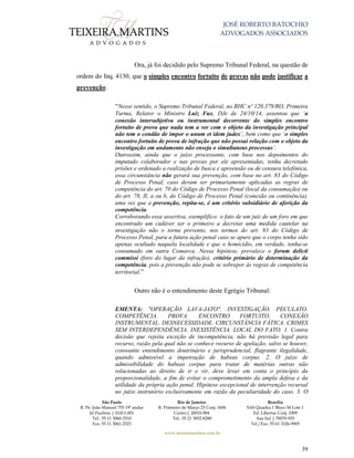 JOSÉ ROBERTO BATOCHIO
ADVOGADOS ASSOCIADOS
São Paulo
R. Pe. João Manuel 755 19º andar
Jd Paulista | 01411-001
Tel.: 55 11 3060-3310
Fax: 55 11 3061-2323
Rio de Janeiro
R. Primeiro de Março 23 Conj. 1606
Centro| 20010-904 
Tel.: 55 21 3852-8280
Brasília
SAS Quadra 1 Bloco M Lote 1
Ed. Libertas Conj. 1009
Asa Sul | 70070-935
Tel./Fax: 55 61 3326-9905
www.teixeiramartins.com.br
39
Ora, já foi decidido pelo Supremo Tribunal Federal, na questão de
ordem do Inq. 4130, que o simples encontro fortuito de provas não pode justificar a
prevenção:
“Nesse sentido, o Supremo Tribunal Federal, no RHC nº 120.379/RO, Primeira
Turma, Relator o Ministro Luiz Fux, DJe de 24/10/14, assentou que ‘a
conexão intersubjetiva ou instrumental decorrente do simples encontro
fortuito de prova que nada tem a ver com o objeto da investigação principal
não tem o condão de impor o unum et idem judex’, bem como que ‘o simples
encontro fortuito de prova de infração que não possui relação com o objeto da
investigação em andamento não enseja o simultaneus processus’.
Outrossim, ainda que o juízo processante, com base nos depoimentos do
imputado colaborador e nas provas por ele apresentadas, tenha decretado
prisões e ordenado a realização de busca e apreensão ou de censura telefônica,
essa circunstância não gerará sua prevenção, com base no art. 83 do Código
de Processo Penal, caso devam ser primariamente aplicadas as regras de
competência do art. 70 do Código de Processo Penal (local da consumação) ou
do art. 78, II, a ou b, do Código de Processo Penal (conexão ou continência),
uma vez que a prevenção, repita-se, é um critério subsidiário de aferição da
competência.
Corroborando essa assertiva, exemplifico: o fato de um juiz de um foro em que
encontrado um cadáver ser o primeiro a decretar uma medida cautelar na
investigação não o torna prevento, nos termos do art. 83 do Código de
Processo Penal, para a futura ação penal caso se apure que o corpo tenha sido
apenas ocultado naquela localidade e que o homicídio, em verdade, tenha-se
consumado em outra Comarca. Nessa hipótese, prevalece o forum delicti
commissi (foro do lugar da infração), critério primário de determinação da
competência, pois a prevenção não pode se sobrepor às regras de competência
territorial.”
Outro não é o entendimento deste Egrégio Tribunal:
EMENTA: "OPERAÇÃO LAVA-JATO". INVESTIGAÇÃO. PECULATO.
COMPETÊNCIA. PROVA. ENCONTRO FORTUITO. CONEXÃO
INSTRUMENTAL. DESNECESSIDADE. CIRCUNSTÂNCIA FÁTICA. CRIMES
SEM INTERDEPENDÊNCIA. INEXISTÊNCIA. LOCAL DO FATO. 1. Contra
decisão que rejeita exceção de incompetência, não há previsão legal para
recurso, razão pela qual não se conhece recurso de apelação, salvo se houver,
consoante entendimento doutrinário e jurisprudencial, flagrante ilegalidade,
quando admissível a impetração de habeas corpus. 2. O juízo de
admissibilidade do habeas corpus para tratar de matérias outras não
relacionadas ao direito de ir e vir, deve levar em conta o princípio da
proporcionalidade, a fim de evitar o comprometimento da ampla defesa e da
utilidade da própria ação penal. Hipótese excepcional de intervenção recursal
no juízo instrutório exclusivamente em razão da peculiaridade do caso. 3. O
 