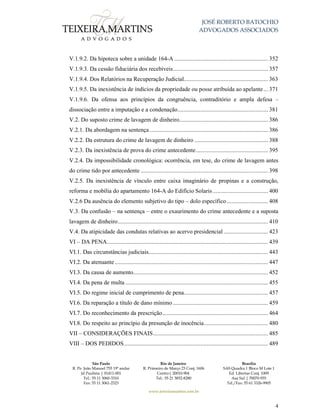 JOSÉ ROBERTO BATOCHIO
ADVOGADOS ASSOCIADOS
São Paulo
R. Pe. João Manuel 755 19º andar
Jd Paulista | 01411-001
Tel.: 55 11 3060-3310
Fax: 55 11 3061-2323
Rio de Janeiro
R. Primeiro de Março 23 Conj. 1606
Centro| 20010-904 
Tel.: 55 21 3852-8280
Brasília
SAS Quadra 1 Bloco M Lote 1
Ed. Libertas Conj. 1009
Asa Sul | 70070-935
Tel./Fax: 55 61 3326-9905
www.teixeiramartins.com.br
4
V.1.9.2. Da hipoteca sobre a unidade 164-A ............................................................. 352
V.1.9.3. Da cessão fiduciária dos recebíveis.............................................................. 357
V.1.9.4. Dos Relatórios na Recuperação Judicial....................................................... 363
V.1.9.5. Da inexistência de indícios da propriedade ou posse atribuída ao apelante... 371
V.1.9.6. Da ofensa aos princípios da congruência, contraditório e ampla defesa –
dissociação entre a imputação e a condenação........................................................... 381
V.2. Do suposto crime de lavagem de dinheiro.......................................................... 386
V.2.1. Da abordagem na sentença ............................................................................. 386
V.2.2. Da estrutura do crime de lavagem de dinheiro ................................................ 388
V.2.3. Da inexistência de prova do crime antecedente............................................... 395
V.2.4. Da impossibilidade cronológica: ocorrência, em tese, do crime de lavagem antes
do crime tido por antecedente ................................................................................... 398
V.2.5. Da inexistência de vínculo entre caixa imaginário de propinas e a construção,
reforma e mobília do apartamento 164-A do Edifício Solaris .................................... 400
V.2.6 Da ausência do elemento subjetivo do tipo – dolo específico........................... 408
V.3. Da confusão – na sentença – entre o exaurimento do crime antecedente e a suposta
lavagem de dinheiro.................................................................................................. 410
V.4. Da atipicidade das condutas relativas ao acervo presidencial ............................. 423
VI – DA PENA......................................................................................................... 439
VI.1. Das circunstâncias judiciais.............................................................................. 443
VI.2. Da atenuante.................................................................................................... 447
VI.3. Da causa de aumento........................................................................................ 452
VI.4. Da pena de multa ............................................................................................. 455
VI.5. Do regime inicial de cumprimento de pena....................................................... 457
VI.6. Da reparação a título de dano mínimo .............................................................. 459
VI.7. Do reconhecimento da prescrição..................................................................... 464
VI.8. Do respeito ao princípio da presunção de inocência.......................................... 480
VII – CONSIDERAÇÕES FINAIS........................................................................... 485
VIII – DOS PEDIDOS.............................................................................................. 489
 